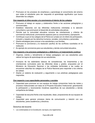 Página 65 de 93
 Promueve en los procesos de enseñanza y aprendizaje el conocimiento del entorno
que rodea al estudiante para dar respuesta al aprendizaje significativo que busca
desarrollar los colegios.
Con respecto al clima escolar y la convivencia al interior de los colegios
 Promueve el trabajo en equipo y colaborativo frente a las acciones pedagógicas y
convivenciales.
 Establece relaciones con las diferentes instituciones orientadas a la atención
comunitaria y que promueven el desarrollo de actividades educativas.
 Permite que la comunidad educativa conozca las orientaciones y criterios de
convivencia institucional, promoviendo espacios para su conocimiento y apropiación.
 Contribuye a que en los colegios de la Policía se cumpla con el criterio de participación,
inclusión y respeto por los derechos humanos, sociales, comunitarios y personales.
 Diseña estrategias para conocer a los estudiantes y sus familias.
 Promueve la convivencia y la resolución pacífica de los conflictos suscitados en la
institución.
 Es ejemplo de convivencia para sus estudiantes y demás comunidad educativa.
Con respecto a los procesos pedagógicos y didácticos y el mejoramiento continuo
 Organiza, orienta y retroalimenta el trabajo pedagógico con sus estudiantes para
valorar los logros de aprendizaje de sus estudiantes.
 Incorpora de los estándares básicos de competencias, los lineamientos y las
orientaciones curriculares para las diferentes áreas y grados, propuestos por el
Ministerio de Educación Nacional o las entidades territoriales a las cuales se
encuentran adscritas los colegios de la Policía Nacional para responder a los criterios
de calidad.
 Diseña un sistema de evaluación y seguimiento a sus prácticas pedagógicas para
mejorarlas.
Con respecto a sus capacidades personales y sociales
 Capacidad para promover en sus equipos de trabajo compromiso hacia las metas y
procesos institucionales con base en el Proyecto Educativo Institucional, garantizando
la participación y reconociendo iniciativas específicas de sus estudiantes y demás
compañeros de trabajo.
 Capacidad de escucha frente a las inquietudes, ideas, proposiciones de sus equipos de
trabajo.
 Capacidad para generar procesos claros de comunicación y relación con sus
estudiantes, pares académicos y directivos.
Derechos del docente
1. Los contemplados en la Constitución, las leyes y los reglamentos.
 