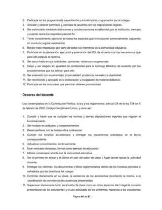 Página 66 de 93
2. Participar en los programas de capacitación y actualización programados por el colegio.
3. Solicitar y obtener permisos y licencias de acuerdo con las disposiciones legales.
4. Ser estimulado mediante distinciones y condecoraciones establecidas por la Institución, siempre
y cuando reúna los requisitos para tal fin.
5. Tener conocimiento oportuno de todos los aspectos que lo involucren personalmente, siguiendo
en conducto regular establecido.
6. Recibir trato respetuoso por parte de todos los miembros de la comunidad educativa.
7. Participar en la planeación, ejecución y evaluación del PEI, de acuerdo con los mecanismos que
para ello estipule la rectoría.
8. Ser escuchado en sus solicitudes, opiniones, reclamos y sugerencias.
9. Elegir y ser elegido en igualdad de condiciones para el Consejo Directivo de acuerdo con los
procedimientos que se definan para ello.
10. Ser evaluado con ecuanimidad, imparcialidad, prudencia, sensatez y objetividad.
11. Ser reconocido y apoyado en la elaboración y divulgación de material didáctico.
12. Participar en los concursos que permitan obtener promociones.
Deberes del docente
Los contemplados en la Constitución Política, la ley y los reglamentos, artículo 24 de la ley 734 del 5
de febrero de 2002, Código Disciplinario Único, y otros así:
1. Cumplir y hacer que se cumplan las normas y demás disposiciones vigentes que regulan el
funcionamiento.
2. Ser modelo en actitudes y comportamientos.
3. Desempeñarse con la debida ética profesional.
4. Cumplir los horarios establecidos y entregar los documentos solicitados en la fecha
correspondiente
5. Actualizar conocimientos, continuamente.
6. Usar vestuario decoroso, formal como ejemplo de educación.
7. Utilizar vocabulario acorde con la comunidad educativa.
8. Ser el primero en entrar y el último en salir del salón de clase o lugar donde ejerza la actividad
docente.
9. Entregar los informes, los documentos y libros reglamentarios dentro de los horarios previstos o
señalados por las directivas del colegio.
10. Controlar diariamente en su clase, la asistencia de los estudiantes reportando la misma, a la
coordinación de convivencia las ausencias presentadas.
11. Supervisar diariamente tanto en el salón de clase como en otros espacios del colegio la correcta
presentación de los estudiantes y el uso adecuado de los uniformes, haciendo a los estudiantes
 