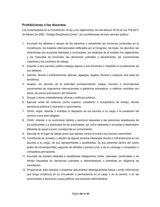 Página 68 de 93
Prohibiciones a los docentes
Los contemplados en la Constitución, la ley y los reglamentos, los del artículo 35 de la Ley 734 del 5
de febrero de 2002, “Código Disciplinario Único”, son prohibiciones de todo servidor público:
1. Incumplir los deberes o abusar de los derechos o extralimitar las funciones contenidas en la
Constitución, los tratados internacionales ratificados por el Congreso, las leyes, los decretos, las
ordenanzas, los acuerdos distritales y municipales, los estatutos de la entidad, los reglamentos
y los manuales de funciones, las decisiones judiciales y disciplinarias, las convenciones
colectivas y los contratos de trabajo.
2. Imponer a otro servidor público trabajos ajenos a sus funciones o impedirle el cumplimiento de
sus deberes.
3. Solicitar, directa o indirectamente, dádivas, agasajos, regalos, favores o cualquier otra clase de
beneficios.
4. Aceptar, sin permiso de la autoridad correspondiente, cargos, honores o recompensas
provenientes de organismos internacionales o gobiernos extranjeros, o celebrar contratos con
estos, sin previa autorización del Gobierno.
5. Ocupar o tomar indebidamente oficinas o edificios públicos.
6. Ejecutar actos de violencia contra superior, subalterno o compañeros de trabajo, demás
servidores públicos o injuriarlos o calumniarlos.
7. Omitir, negar, retardar o entrabar el despacho de los asuntos a su cargo o la prestación del
servicio a que está obligado.
8. Omitir, retardar o no suministrar debida y oportuna respuesta a las peticiones respetuosas de
los particulares o a solicitudes de las autoridades, así como retenerlas o enviarlas a destinatario
diferente de aquel a quien corresponda su conocimiento.
9. Ejecutar en el lugar de trabajo actos que atenten contra la moral o las buenas costumbres.
10. Constituirse en acreedor o deudor de alguna persona interesada directa o indirectamente en los
asuntos a su cargo, de sus representantes o apoderados, de sus parientes dentro del cuarto
grado de consanguinidad, segundo de afinidad o primero civil, o de su cónyuge o compañero o
compañera permanente.
11. Incumplir de manera reiterada e injustificada obligaciones civiles, laborales, comerciales o de
familia impuestas en decisiones judiciales o administrativas o admitidas en diligencia de
conciliación.
12. Proporcionar dato inexacto o presentar documentos ideológicamente falsos u omitir información
que tenga incidencia en su vinculación o permanencia en el cargo o en la carrera, o en las
promociones o ascensos o para justificar una situación administrativa.
 