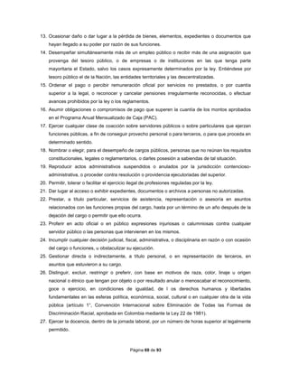 Página 69 de 93
13. Ocasionar daño o dar lugar a la pérdida de bienes, elementos, expedientes o documentos que
hayan llegado a su poder por razón de sus funciones.
14. Desempeñar simultáneamente más de un empleo público o recibir más de una asignación que
provenga del tesoro público, o de empresas o de instituciones en las que tenga parte
mayoritaria el Estado, salvo los casos expresamente determinados por la ley. Entiéndese por
tesoro público el de la Nación, las entidades territoriales y las descentralizadas.
15. Ordenar el pago o percibir remuneración oficial por servicios no prestados, o por cuantía
superior a la legal, o reconocer y cancelar pensiones irregularmente reconocidas, o efectuar
avances prohibidos por la ley o los reglamentos.
16. Asumir obligaciones o compromisos de pago que superen la cuantía de los montos aprobados
en el Programa Anual Mensualizado de Caja (PAC).
17. Ejercer cualquier clase de coacción sobre servidores públicos o sobre particulares que ejerzan
funciones públicas, a fin de conseguir provecho personal o para terceros, o para que proceda en
determinado sentido.
18. Nombrar o elegir, para el desempeño de cargos públicos, personas que no reúnan los requisitos
constitucionales, legales o reglamentarios, o darles posesión a sabiendas de tal situación.
19. Reproducir actos administrativos suspendidos o anulados por la jurisdicción contencioso-
administrativa, o proceder contra resolución o providencia ejecutoriadas del superior.
20. Permitir, tolerar o facilitar el ejercicio ilegal de profesiones reguladas por la ley.
21. Dar lugar al acceso o exhibir expedientes, documentos o archivos a personas no autorizadas.
22. Prestar, a título particular, servicios de asistencia, representación o asesoría en asuntos
relacionados con las funciones propias del cargo, hasta por un término de un año después de la
dejación del cargo o permitir que ello ocurra.
23. Proferir en acto oficial o en público expresiones injuriosas o calumniosas contra cualquier
servidor público o las personas que intervienen en los mismos.
24. Incumplir cualquier decisión judicial, fiscal, administrativa, o disciplinaria en razón o con ocasión
del cargo o funciones, u obstaculizar su ejecución.
25. Gestionar directa o indirectamente, a título personal, o en representación de terceros, en
asuntos que estuvieron a su cargo.
26. Distinguir, excluir, restringir o preferir, con base en motivos de raza, color, linaje u origen
nacional o étnico que tengan por objeto o por resultado anular o menoscabar el reconocimiento,
goce o ejercicio, en condiciones de igualdad, de l os derechos humanos y libertades
fundamentales en las esferas política, económica, social, cultural o en cualquier otra de la vida
pública (artículo 1°, Convención Internacional sobre Eliminación de Todas las Formas de
Discriminación Racial, aprobada en Colombia mediante la Ley 22 de 1981).
27. Ejercer la docencia, dentro de la jornada laboral, por un número de horas superior al legalmente
permitido.
 