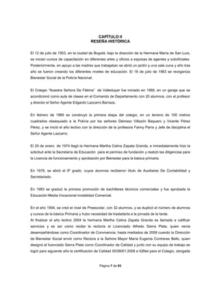Página 7 de 93
CAPÌTULO II
RESEÑA HISTÒRICA
El 12 de julio de 1953, en la ciudad de Bogotá, bajo la dirección de la Hermana María de San Luís,
se inician cursos de capacitación en diferentes artes y oficios a esposas de agentes y suboficiales.
Posteriormente, en apoyo a las madres que trabajaban se abrió un jardín y una sala cuna y año tras
año se fueron creando los diferentes niveles de educación. El 18 de julio de 1963 se reorganiza
Bienestar Social de la Policía Nacional.
El Colegio “Nuestra Señora De Fátima” de Valledupar fue iniciado en 1968, en un garaje que se
acondicionó como aula de clases en el Comando de Departamento con 20 alumnos, con el profesor
y director el Señor Agente Edgardo Lazcarro Barraza.
En febrero de 1969 se construyó la primera etapa del colegio, en un terreno de 100 metros
cuadrados obsequiado a la Policía por los señores Dámaso Villazón Baquero y Vicente Pérez
Pérez, y se inició el año lectivo con la dirección de la profesora Fanny Parra y Jefe de disciplina el
Señor Agente Lazcarro.
El 20 de enero de 1974 llegó la Hermana Martha Celina Zapata Granda, e inmediatamente hizo la
solicitud ante la Secretaría de Educación para el permiso de fundación y realizó las diligencias para
la Licencia de funcionamiento y aprobación por Bienestar para la básica primaria.
En 1978, se abrió el 9º grado, cuyos alumnos recibieron título de Auxiliares De Contabilidad y
Secretariado.
En 1983 se graduó la primera promoción de bachilleres técnicos comerciales y fue aprobada la
Educación Media Vocacional modalidad Comercial.
En el año 1994, se creó el nivel de Preescolar, con 32 alumnos, y se duplicó el número de alumnos
y cursos de la básica Primaria y hubo necesidad de trasladarla a la jornada de la tarde.
Al finalizar el año lectivo 2004 la hermana Martha Celina Zapata Granda es llamada a calificar
servicios y es así como recibe la rectoría el Licenciado Alfredo Sierra Plata, quien venía
desempeñándose como Coordinador de Convivencia, hasta mediados de 2008 cuando la Dirección
de Bienestar Social envió como Rectora a la Señora Mayor María Eugenia Contreras Bello, quien
designó al licenciado Sierra Plata como Coordinador de Calidad y junto con su equipo de trabajo se
logró para siguiente año la certificación de Calidad ISO9001:2008 e IQNet para el Colegio, otorgada
 
