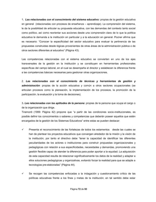 Página 72 de 93
1. Las relacionadas con el conocimiento del sistema educativo: propias de la gestión educativa
en general (relacionadas con procesos de enseñanza – aprendizaje). La comprensión del sistema,
le da la posibilidad de articular su propuesta educativa, con las demandas del contexto tanto social
como político, así como reorientar sus acciones desde una comprensión clara de lo que la política
educativa le demanda a la institución en particular y a la educación en general. Pozner afirma que
es necesario: “Conocer la especificidad del sector educativo para evaluar la pertinencia de las
propuestas construidas desde lógicas provenientes de otras áreas de la administración pública o de
otros sectores diferentes al educativo” (Página 43).
Las competencias relacionadas con el sistema educativo se convierten en uno de los ejes
transversales de la gestión en la institución y se constituyen en herramientas profesionales
específicas del campo laboral, en el cual se desempeña el director y establecen la diferencia frente
a las competencias básicas necesarias para gestionar otras organizaciones.
2. Las relacionadas con el conocimiento de técnicas y herramientas de gestión y
administración: propias de la acción educativa y común a otros sectores ocupacionales (se
articulan procesos como la planeación, la implementación de los procesos, la promoción de la
participación, la evaluación y la toma de decisiones).
3. Las relacionadas con las aptitudes de la persona: propias de la persona que ocupa el cargo o
de la organización que dirige.
Tiramonti (1999: Página 42) propone que “a partir de las condiciones socio-institucionales, es
posible definir los conocimientos o saberes y competencias que deberán poseer aquellos que estén
encargados de la gestión de los Sistemas Educativos” entre estas se pueden destacar:
 Presenta el reconocimiento de las fortalezas de todos los estamentos desde las cuales se
han de plantear los proyectos educativos que convergen alrededor de la misión y la visión de
la institución; por tanto el directivo debe “tener la capacidad de identificar las diferentes
peculiaridades de los actores o instituciones para construir propuestas organizacionales y
pedagógicas con relación a sus especificidades, necesidades y demandas, promoviendo una
gestión flexible capaz de atender la diferencia para poder aportar a la equidad. La adquisición
de esta capacidad resulta de relacionar significativamente los datos de la realidad y adaptar a
ellos soluciones pedagógicas y organizativas, evitando forzar la realidad para que se adapte a
tecnologías pre-elaboradas” (Página 44).
 Se recogen las competencias enfocadas a la indagación y cuestionamiento crítico de las
políticas educativas frente a los fines y metas de la institución; en tal sentido debe estar
 