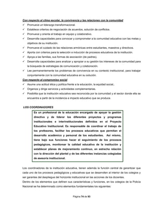 Página 74 de 93
Con respecto al clima escolar, la convivencia y las relaciones con la comunidad
 Promueve un liderazgo transformacional.
 Establece criterios de negociación de acuerdos, solución de conflictos.
 Promueve y orienta el trabajo en equipo y colaborativo.
 Desarrolla capacidades para convocar y comprometer a la comunidad educativa con las metas y
objetivos de su institución.
 Promueve el cuidado de las relaciones armónicas entre estudiantes, maestros y directivos.
 Aporta con criterios para la selección e inducción de procesos educativos de la institución.
 Apoya a las familias, sus formas de asociación (de padres).
 Desarrolla capacidades para analizar y apropiar a su gestión los intereses de la comunidad para
la búsqueda de estrategias de comunicación y colaboración.
 Lee permanentemente los problemas de convivencia en su contexto institucional, para trabajar
conjuntamente con la comunidad educativa en su solución.
Con respecto al compromiso social
 Asume una actitud ética y política frente a la educación, la equidad social,.
 Organiza y dirige servicios y actividades complementarias.
 Posibilita que la institución educativa sea reconocida por la comunidad y el sector donde ella se
encuentra a partir de la incidencia e impacto educativo que se produce.
LOS COORDINADORES
Es un profesional de la educación encargado de apoyar la gestión
directiva y de liderar los diferentes proyectos y programas
institucionales e interinstitucionales definidos en el Proyecto
Educativo Institucional. Es responsable de coordinar el trabajo de
los profesores, facilitar los procesos educativos que permitan el
desarrollo académico y personal de los estudiantes. Así mismo,
tiene bajo sus funciones hacer el seguimiento de los procesos
pedagógicos, monitorear la calidad educativa de la institución y
establecer planes de mejoramiento continuo, en estrecha relación
con la dirección del plantel y de las diferentes instancias colegiadas
de asesoría institucional.
Los coordinadores de la institución educativa, tienen además la función central de garantizar que
cada uno de los procesos pedagógicos y educativas que se desarrollen al interior de los colegios y
ser garantes del despliegue del horizonte institucional en las acciones de los docentes.
Dentro de los elementos que definen sus características y funciones, en los colegios de la Policía
Nacional se ha determinado como elementos fundamentales los siguientes:
 