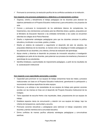 Página 76 de 93
 Promueve la convivencia y la resolución pacífica de los conflictos suscitados en la institución.
Con respecto a los procesos pedagógicos y didácticos y el mejoramiento continuo
 Organiza, orienta y retroalimenta el trabajo pedagógico de los docentes para alcanzar los
objetivos planteados en el Proyecto Educativo Institucional y para articularlos a los proyectos de
aula.
 Conoce y promueve la incorporación de los estándares básicos de competencias, los
lineamientos y las orientaciones curriculares para las diferentes áreas y grados, propuestos por
el Ministerio de Educación Nacional o las entidades territoriales a las cuales se encuentran
adscritas los colegios de la Policía Nacional.
 Diseña e implementar estrategias pedagógicas para que los docentes conozcan la política
educativa y la articulen a sus áreas, grados y niveles.
 Diseña un sistema de evaluación y seguimiento al desarrollo del plan de estudios, las
propuestas didácticas de los docentes, la manera cómo se despliega el modelo pedagógico en
las prácticas de sus docentes y los criterios y formas de evaluación del aprendizaje.
 Apoya orienta y dinamiza el desarrollo de procesos de innovación educativa e investigación
pedagógica por parte de los docentes, para potenciar sus procesos de enseñanza y favorecer el
aprendizaje de sus estudiantes.
 Identifica fortalezas y oportunidades de mejoramiento pedagógico, a partir de los resultados de
la autoevaluación institucional
Con respecto a sus capacidades personales y sociales
 Capacidad para promover en sus equipos de trabajo compromiso hacia las metas y procesos
institucionales con base en el Proyecto Educativo Institucional, garantizando la participación y
reconociendo iniciativas específicas de estos equipos.
 Reconoce y se anticipa a las necesidades de sus equipos de trabajo para generar acciones
acordes con las mismas en línea con el desarrollo del Proyecto Educativo Institucional de los
Colegios.
 Tiene capacidad de escucha frente a las inquietudes, ideas, proposiciones de sus equipos de
trabajo.
 Establece espacios claros de comunicación y relación con sus equipos de trabajo, bajo los
criterios de transparencia, oportunidad y escucha.
 Promueve acciones educativas y pedagógicas para estimular el trabajo cooperativo entre
docentes y demás miembros de la comunidad educativa.
 Dirime conflictos de manera pacífica utilizando estrategias pedagógicas y comunicativas
asertivas.
 