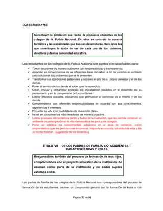 Página 77 de 93
LOS ESTUDIANTES
Constituyen la población que recibe la propuesta educativa de los
colegios de la Policía Nacional. En ellos se concreta la apuesta
formativa y las capacidades que buscan desarrollarse. Son éstos los
que constituyen la razón de ser de cada uno de los docentes,
directivos y demás comunidad educativa.
Los estudiantes de los colegios de la Policía Nacional son sujetos con capacidades para:
 Tomar decisiones de manera autónoma con responsabilidad y transparencia.
 Aprender los conocimientos de las diferentes áreas del saber, a fin de ponerlos en contexto
para solucionar los problemas que se le presenten.
 Transformar sus condiciones personales y sociales en pro de su propio bienestar y el de los
demás.
 Poner al servicio de los demás el saber que ha aprendido.
 Crear, innovar y desarrollar procesos de investigación basados en el desarrollo de su
pensamiento y en la comprensión de los contextos.
 Liderar procesos sociales, educativos que promuevan el bienestar de sí mismo y de los
demás.
 Comprometerse con diferentes responsabilidades de acuerdo con sus conocimientos,
experiencias e intereses.
 Proyectar su vida con posibilidades de desarrollo claras.
 Incidir en sus contextos más inmediatos de manera proactiva.
 Liderar procesos democráticos dentro y fuera de la institución, que les permita construir un
ambiente de participación en la vida democrática del país y los colegios.
 Poner en práctica los conocimientos adquiridos en el área de comercio, visión
emprendedora que les permita crear empresas, mejora la economía, la calidad de vida y lde
su núcleo familiar. (sugerencia de los docentes)
TÍTULO VII DE LOS PADRES DE FAMILIA Y/O ACUDIENTES –
CARACTERÍSTICAS Y ROLES
Responsables también del proceso de formación de sus hijos,
comprometidos con el proyecto educativo de la institución. Se
asumen como parte de la institución y no como sujetos
externos a ella.
Los padres de familia de los colegios de la Policía Nacional son corresponsables del proceso de
formación de los estudiantes, asumen un compromiso genuino con la formación de éstos y con
 