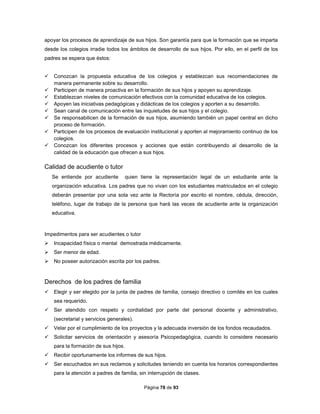 Página 78 de 93
apoyar los procesos de aprendizaje de sus hijos. Son garantía para que la formación que se imparta
desde los colegios irradie todos los ámbitos de desarrollo de sus hijos. Por ello, en el perfil de los
padres se espera que éstos:
 Conozcan la propuesta educativa de los colegios y establezcan sus recomendaciones de
manera permanente sobre su desarrollo.
 Participen de manera proactiva en la formación de sus hijos y apoyen su aprendizaje.
 Establezcan niveles de comunicación efectivos con la comunidad educativa de los colegios.
 Apoyen las iniciativas pedagógicas y didácticas de los colegios y aporten a su desarrollo.
 Sean canal de comunicación entre las inquietudes de sus hijos y el colegio.
 Se responsabilicen de la formación de sus hijos, asumiendo también un papel central en dicho
proceso de formación.
 Participen de los procesos de evaluación institucional y aporten al mejoramiento continuo de los
colegios.
 Conozcan los diferentes procesos y acciones que están contribuyendo al desarrollo de la
calidad de la educación que ofrecen a sus hijos.
Calidad de acudiente o tutor
Se entiende por acudiente quien tiene la representación legal de un estudiante ante la
organización educativa. Los padres que no vivan con los estudiantes matriculados en el colegio
deberán presentar por una sola vez ante la Rectoría por escrito el nombre, cédula, dirección,
teléfono, lugar de trabajo de la persona que hará las veces de acudiente ante la organización
educativa.
Impedimentos para ser acudientes o tutor
 Incapacidad física o mental demostrada médicamente.
 Ser menor de edad.
 No poseer autorización escrita por los padres.
Derechos de los padres de familia
 Elegir y ser elegido por la junta de padres de familia, consejo directivo o comités en los cuales
sea requerido.
 Ser atendido con respeto y cordialidad por parte del personal docente y administrativo,
(secretarial y servicios generales).
 Velar por el cumplimiento de los proyectos y la adecuada inversión de los fondos recaudados.
 Solicitar servicios de orientación y asesoría Psicopedagógica, cuando lo considere necesario
para la formación de sus hijos.
 Recibir oportunamente los informes de sus hijos.
 Ser escuchados en sus reclamos y solicitudes teniendo en cuenta los horarios correspondientes
para la atención a padres de familia, sin interrupción de clases.
 