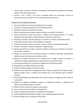 Página 79 de 93
 Informar sobre ausencia o anomalías observadas en los estudiantes y profesores que puedan
afectar el buen desempeño escolar.
 Conocer y dar a conocer a sus hijos el presente Manual de Convivencia y firmar los
compromisos que de él Se deriven en el momento de firmar la matrícula.
Deberes de los padres de familia
1. Ser los educadores de sus hijos, principalmente con el ejemplo.
2. Cumplir los compromisos adquiridos en la institución educativa.
3. Participar en el proceso educativo de sus hijos.
4. Informar oportunamente al colegio cualquier problema que afecta su rendimiento.
5. Asistir puntualmente a todas las reuniones y talleres que el colegio programe, en la labor
formadora de los estudiantes, evitando llamadas de atención por ese motivo.
6. Dialogar con sus hijos, a fin de ayudarlo en su crecimiento, formación y desempeño escolar.
7. Crear hábitos de aseo, orden, responsabilidad y puntualidad.
8. Orientar y controlar en el hogar a sus hijos, para que cumplan con los deberes escolares.
9. Proveer a sus hijos de uniformes respectivos y útiles escolares.
10. Ejercer seguimiento de sus hijos a través del cuaderno de control y la constante comunicación
con docentes y directivos.
11. Respetar los miembros de la comunidad educativa y el personal uniformado, especialmente
aquellos que ejercen funciones de autoridad y control.
12. Apoyar las campañas formativas que se adelanten en el colegio, respecto al consumo y
distribución de drogas, estupefacientes y otros elementos nocivos para la salud.
13. Cumplir oportunamente con el pago de las obligaciones económicas escolares.
14. Responder por los daños causados por sus hijos.
15. Controlar la salida y llegada de sus hijos al hogar.
16. Prohibir que sus hijos lleven al colegio joyas, radios, relojes y bolígrafos finos, objetos de valor,
teléfonos móviles, armas, o cualquier otro elemento que no sea necesario para el quehacer
educativo.
17. Revisar periódicamente las pertenencias de sus hijos y devolver al colegio las que no sean de
su propiedad.
18. Dirigirse con diligencia, cordialidad y respeto a los directivos, docentes y estudiantes del
plantel, cuando requieran hacer un reclamo.
19. Utilizar en forma correcta los canales de comunicación.
20. Tener en casa a los niños enfermos o convalecientes.
21. Conocer el sistema de evaluación y actividades de recuperación.
22. Vestir recatadamente para asistir al Colegio o a las actividades propias del mismo.
23. Evitar el maltrato físico o psicológico hacia sus hijos.
 