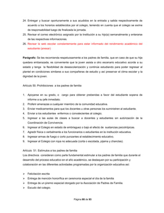 Página 80 de 93
24. Entregar y buscar oportunamente a sus acudidos en la entrada y salida respectivamente de
acuerdo a los horarios establecidos por el colegio, teniendo en cuenta que el colegio se exime
de responsabilidad luego de finalizada la jornada.
25. Revisar el correo electrónico asignado por la Institución a su hijo(a) semanalmente y enterarse
de las respectivas informaciones.
26. Revisar la web escolar constantemente para estar informado del rendimiento académico del
estudiante (anexar)
Parágrafo: Se les recomienda respetuosamente a los padres de familia, que en caso de que su hija
quedara embarazada, es conveniente que la joven asista a otro escenario educativo acorde a su
estado y tenga la flexibilidad de desescolarización y continúe estudiando para poder regresar al
plantel en condiciones similares a sus compañeras de estudio y así preservar el clima escolar y la
dignidad de la joven.
Artículo 50. Prohibiciones a los padres de familia
1. Apoyarse en su grado, o cargo para obtener prebendas a favor del estudiante sopena de
informe a su jefe inmediato.
2. Proferir amenazas a cualquier miembro de la comunidad educativa.
3. Enviar medicamentos para que los docentes u otras personas los suministren al estudiante.
4. Enviar a los estudiantes enfermos o convalecientes al colegio.
5. Ingresar a las aulas de clases a buscar a docentes y estudiantes sin autorización de la
Coordinación de Convivencia.
6. Ingresar al Colegio en estado de embriaguez o bajo el efecto de sustancias psicotrópicas.
7. Agredir física o verbalmente a los funcionarios o estudiantes en la institución educativa.
8. Ingresar armas de fuego o corto punzantes al establecimiento educativo.
9. Ingresar al Colegio con ropa no adecuada (corta o escotada, pijama y chanclas).
Artículo 51. Estímulos a los padres de familia
Los directivos consideran como parte fundamental estimular a los padres de familia que durante el
desarrollo del proceso educativo en el año académico, se destaquen por su participación y
colaboración en las diferentes actividades programadas por la organización educativa así:
 Felicitación escrita
 Entrega de mención honorífica en ceremonia especial el día de la familia
 Entrega de un premio especial otorgado por la Asociación de Padres de Familia.
 Escudo del colegio.
 