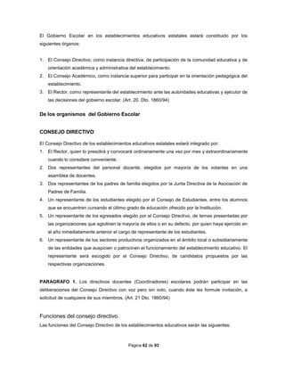 Página 82 de 93
El Gobierno Escolar en los establecimientos educativos estatales estará constituido por los
siguientes órganos:
1. El Consejo Directivo, como instancia directiva, de participación de la comunidad educativa y de
orientación académica y administrativa del establecimiento.
2. El Consejo Académico, como instancia superior para participar en la orientación pedagógica del
establecimiento.
3. El Rector, como representante del establecimiento ante las autoridades educativas y ejecutor de
las decisiones del gobierno escolar. (Art. 20. Dto. 1860/94)
De los organismos del Gobierno Escolar
CONSEJO DIRECTIVO
El Consejo Directivo de los establecimientos educativos estatales estará integrado por:
1. El Rector, quien lo presidirá y convocará ordinariamente una vez por mes y extraordinariamente
cuando lo considere conveniente.
2. Dos representantes del personal docente, elegidos por mayoría de los votantes en una
asamblea de docentes.
3. Dos representantes de los padres de familia elegidos por la Junta Directiva de la Asociación de
Padres de Familia.
4. Un representante de los estudiantes elegido por el Consejo de Estudiantes, entre los alumnos
que se encuentren cursando el último grado de educación ofrecido por la Institución.
5. Un representante de los egresados elegido por el Consejo Directivo, de ternas presentadas por
las organizaciones que aglutinen la mayoría de ellos o en su defecto, por quien haya ejercido en
el año inmediatamente anterior el cargo de representante de los estudiantes.
6. Un representante de los sectores productivos organizados en el ámbito local o subsidiariamente
de las entidades que auspicien o patrocinen el funcionamiento del establecimiento educativo. El
representante será escogido por el Consejo Directivo, de candidatos propuestos por las
respectivas organizaciones.
PARAGRAFO 1. Los directivos docentes (Coordinadores) escolares podrán participar en las
deliberaciones del Consejo Directivo con voz pero sin voto, cuando éste les formule invitación, a
solicitud de cualquiera de sus miembros. (Art. 21 Dto. 1860/94)
Funciones del consejo directivo.
Las funciones del Consejo Directivo de los establecimientos educativos serán las siguientes:
 