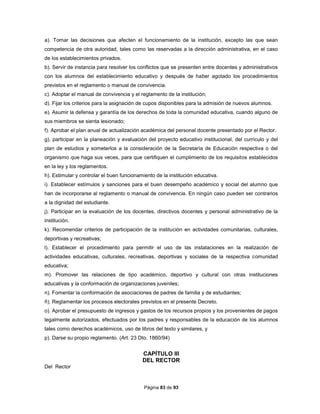 Página 83 de 93
a). Tomar las decisiones que afecten el funcionamiento de la institución, excepto las que sean
competencia de otra autoridad, tales como las reservadas a la dirección administrativa, en el caso
de los establecimientos privados.
b). Servir de instancia para resolver los conflictos que se presenten entre docentes y administrativos
con los alumnos del establecimiento educativo y después de haber agotado los procedimientos
previstos en el reglamento o manual de convivencia.
c). Adoptar el manual de convivencia y el reglamento de la institución;
d). Fijar los criterios para la asignación de cupos disponibles para la admisión de nuevos alumnos.
e). Asumir la defensa y garantía de los derechos de toda la comunidad educativa, cuando alguno de
sus miembros se sienta lesionado;
f). Aprobar el plan anual de actualización académica del personal docente presentado por el Rector.
g). participar en la planeación y evaluación del proyecto educativo institucional, del currículo y del
plan de estudios y someterlos a la consideración de la Secretaría de Educación respectiva o del
organismo que haga sus veces, para que certifiquen el cumplimiento de los requisitos establecidos
en la ley y los reglamentos.
h). Estimular y controlar el buen funcionamiento de la institución educativa.
i). Establecer estímulos y sanciones para el buen desempeño académico y social del alumno que
han de incorporarse al reglamento o manual de convivencia. En ningún caso pueden ser contrarios
a la dignidad del estudiante.
j). Participar en la evaluación de los docentes, directivos docentes y personal administrativo de la
institución.
k). Recomendar criterios de participación de la institución en actividades comunitarias, culturales,
deportivas y recreativas;
l). Establecer el procedimiento para permitir el uso de las instalaciones en la realización de
actividades educativas, culturales, recreativas, deportivas y sociales de la respectiva comunidad
educativa;
m). Promover las relaciones de tipo académico, deportivo y cultural con otras instituciones
educativas y la conformación de organizaciones juveniles;
n). Fomentar la conformación de asociaciones de padres de familia y de estudiantes;
ñ). Reglamentar los procesos electorales previstos en el presente Decreto.
o). Aprobar el presupuesto de ingresos y gastos de los recursos propios y los provenientes de pagos
legalmente autorizados, efectuados por los padres y responsables de la educación de los alumnos
tales como derechos académicos, uso de libros del texto y similares, y
p). Darse su propio reglamento. (Art. 23 Dto. 1860/94)
CAPÍTULO III
DEL RECTOR
Del Rector
 