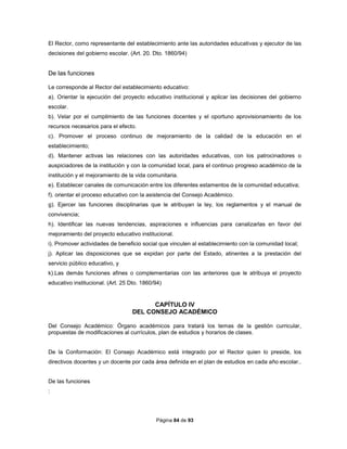 Página 84 de 93
El Rector, como representante del establecimiento ante las autoridades educativas y ejecutor de las
decisiones del gobierno escolar. (Art. 20. Dto. 1860/94)
De las funciones
Le corresponde al Rector del establecimiento educativo:
a). Orientar la ejecución del proyecto educativo institucional y aplicar las decisiones del gobierno
escolar.
b). Velar por el cumplimiento de las funciones docentes y el oportuno aprovisionamiento de los
recursos necesarios para el efecto.
c). Promover el proceso continuo de mejoramiento de la calidad de la educación en el
establecimiento;
d). Mantener activas las relaciones con las autoridades educativas, con los patrocinadores o
auspiciadores de la institución y con la comunidad local, para el continuo progreso académico de la
institución y el mejoramiento de la vida comunitaria.
e). Establecer canales de comunicación entre los diferentes estamentos de la comunidad educativa;
f). orientar el proceso educativo con la asistencia del Consejo Académico.
g). Ejercer las funciones disciplinarias que le atribuyan la ley, los reglamentos y el manual de
convivencia;
h). Identificar las nuevas tendencias, aspiraciones e influencias para canalizarlas en favor del
mejoramiento del proyecto educativo institucional.
i). Promover actividades de beneficio social que vinculen al establecimiento con la comunidad local;
j). Aplicar las disposiciones que se expidan por parte del Estado, atinentes a la prestación del
servicio público educativo, y
k).Las demás funciones afines o complementarias con las anteriores que le atribuya el proyecto
educativo institucional. (Art. 25 Dto. 1860/94)
CAPÍTULO IV
DEL CONSEJO ACADÉMICO
Del Consejo Académico: Órgano académicos para tratará los temas de la gestión curricular,
propuestas de modificaciones al currículos, plan de estudios y horarios de clases.
De la Conformación: El Consejo Académico está integrado por el Rector quien lo preside, los
directivos docentes y un docente por cada área definida en el plan de estudios en cada año escolar..
De las funciones
:
 