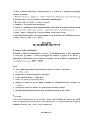 Página 85 de 93
a). Servir de órgano consultor del Consejo Directivo en la revisión de la propuesta del proyecto
educativo institucional.
b). Estudiar el currículo y propiciar su continuo mejoramiento, introduciendo las modificaciones y
ajustes, de acuerdo con el procedimiento previsto en el presente Decreto.
c). Organizar el plan de estudios y orientar su ejecución.
d). Participar en la evaluación institucional anual.
e). Integrar los consejos de docentes para la evaluación periódica del rendimiento de los educandos
y para la promoción, asignarles sus funciones y supervisar el proceso general de evaluación;
f). Recibir y decidir los reclamos de los alumnos sobre la evaluación educativa, y
g). Las demás funciones afines o complementarias con las anteriores que le atribuya el proyecto
educativo institucional. (Art. 24 Dto. 1860/94)
TÍTULO VIII
DE LOS ORGANISMOS DE APOYO
Personero de los estudiantes.
En todos los establecimientos educativos el personero de los estudiantes será un alumno que curse
el último grado que ofrezca la institución encargado de promover el ejercicio de los deberes y
derechos de los estudiantes consagrados en la Constitución Política, las leyes, los reglamentos y el
manual de convivencia. (Art. 28 Dto. 1860/94)
Perfil
 Tener excelentes resultados académicos y un buen comportamiento disciplinario.
 Ser un líder positivo.
 Identificarse con la filosofía y principios del colegio.
 Poseer espíritu de servicio y colaboración.
 Poseer alto sentido de relaciones humanas.
 Observar en todos sus actos públicos y privados un comportamiento ético, acorde a su
investidura.
 Participar con un plan de gobierno que beneficie a la comunidad educativa.
 No haber sido sancionado comportamental o académicamente en el año anterior.
Funciones
a). promover el cumplimiento de los derechos y deberes de los estudiantes, para lo cual podrá
utilizar los medios de comunicación interna del establecimiento, pedir la colaboración del consejo de
estudiantes, organizar foros u otras formas de deliberación.
 