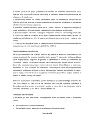 Página 86 de 93
b). Recibir y evaluar las quejas y reclamos que presenten los educandos sobre lesiones a sus
derechos y las que formule cualquier persona de la comunidad sobre el incumplimiento de las
obligaciones de los alumnos.
c). Presentar ante el rector o el Director Administrativo, según sus competencias, las solicitudes de
oficio o a petición de parte que considere necesarias para proteger los derechos de los estudiantes
y facilitar el cumplimiento de sus deberes.
d). Cuando lo considere necesario, apelar ante el Consejo Directivo o el organismo que haga sus
veces, las decisiones del rector respecto a las peticiones presentadas por su intermedio.
e). El personero de los estudiantes será elegido dentro de los treinta días calendario siguientes al de
la iniciación de clases de un período lectivo anual. Para tal efecto el rector convocará a todos los
estudiantes matriculados con el fin de elegirlo por el sistema de mayoría simple y mediante voto
secreto.
f). El ejercicio del cargo de personero de los estudiantes es incompatible con el de representante de
los estudiantes ante el Consejo Directivo. (Art. 28 Dto. 1860/94)
Elección De Personero Escolar
Se acoge al reglamento que ordena y orienta la ley general de educación para la elección del
personero estudiantil, Se convocan candidatos de los grados 11 únicamente, dichos candidatos
pasan las propuestas y programas de gobierno al departamento de sociales y Coordinadores de
Convivencia, orientan y organizan la campaña electoral en la primera semana del mes de marzo,
donde todos los estudiantes participan masivamente en la elección del candidato de su preferencia,
depositando un voto secreto en una urna sellada y revisada por el comité electoral previamente
seleccionado; será elegido dentro de los treinta días calendario siguientes a la iniciación de clases;
para tal efecto participarán todos los estudiantes matriculados; con el fin de elegirlo, mediante el
sistema de mayoría simple y voto secreto.
Terminada las elecciones se procede a ejecutar el canteo de los votos con testigos electorales de
cada grado elegidos por cada uno de los candidatos, para que sea totalmente transparente y
democrático, dando a conocer el nombre del ganador el mismo día de las elecciones a toda la
comunidad estudiantil. (Ley 115 Art. 94 y decreto 1860 Art. 28)
Remoción o Revocatoria
El estudiante que haya sido elegido como personero de los estudiantes pierde su envestidura
cuando:
 No cumpla con las funciones establecidas
 Cometa faltas graves o gravísimas contempladas en el presente manual.
 