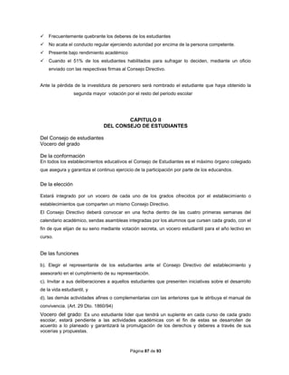 Página 87 de 93
 Frecuentemente quebrante los deberes de los estudiantes
 No acata el conducto regular ejerciendo autoridad por encima de la persona competente.
 Presente bajo rendimiento académico
 Cuando el 51% de los estudiantes habilitados para sufragar lo deciden, mediante un oficio
enviado con las respectivas firmas al Consejo Directivo.
Ante la pérdida de la investidura de personero será nombrado el estudiante que haya obtenido la
segunda mayor votación por el resto del periodo escolar
CAPITULO II
DEL CONSEJO DE ESTUDIANTES
Del Consejo de estudiantes
Vocero del grado
De la conformación
En todos los establecimientos educativos el Consejo de Estudiantes es el máximo órgano colegiado
que asegura y garantiza el continuo ejercicio de la participación por parte de los educandos.
De la elección
Estará integrado por un vocero de cada uno de los grados ofrecidos por el establecimiento o
establecimientos que comparten un mismo Consejo Directivo.
El Consejo Directivo deberá convocar en una fecha dentro de las cuatro primeras semanas del
calendario académico, sendas asambleas integradas por los alumnos que cursen cada grado, con el
fin de que elijan de su seno mediante votación secreta, un vocero estudiantil para el año lectivo en
curso.
De las funciones
b). Elegir el representante de los estudiantes ante el Consejo Directivo del establecimiento y
asesorarlo en el cumplimiento de su representación.
c). Invitar a sus deliberaciones a aquellos estudiantes que presenten iniciativas sobre el desarrollo
de la vida estudiantil, y
d). las demás actividades afines o complementarias con las anteriores que le atribuya el manual de
convivencia. (Art. 29 Dto. 1860/94)
Vocero del grado: Es uno estudiante líder que tendrá un suplente en cada curso de cada grado
escolar, estará pendiente a las actividades académicas con el fin de estas se desarrollen de
acuerdo a lo planeado y garantizará la promulgación de los derechos y deberes a través de sus
vocerías y propuestas.
 