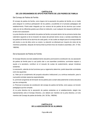 Página 88 de 93
CAPÍTULO III
DE LOS ORGANISMOS DE APOYO POR PARTE DE LOS PADRES DE FAMILIA
Del Consejo de Padres de Familia
El consejo de padres de familia, como órgano de la asociación de padres de familia, es un medio
para asegurar la continua participación de los padres y acudientes en el proceso pedagógico del
establecimiento. Podrá estar integrado por los voceros de los padres de los alumnos que cursan
cada uno de los diferentes grados que ofrece la institución, o por cualquier otro esquema definido en
el seno de la asociación.
La junta directiva de la asociación de padres de familia convocará dentro de los primeros treinta días
calendario siguiente al de la iniciación de clases del período lectivo anual, a sendas asambleas de
los padres de familia de los alumnos de cada grado, en las cuales se elegirá para el correspondiente
año lectivo a uno de ellos como su vocero. La elección se efectuará por mayoría de votos de los
miembros presentes, después de transcurrida la primera hora de iniciada la asamblea. (Art. 31 Dto.
1860/94)
De la Asociación de Padres de Familia
El Consejo Directivo de todo establecimiento educativo promoverá la constitución de una asociación
de padres de familia para lo cual podrá citar a una asamblea constitutiva, suministrar espacio o
ayuda a la secretaría, contribuir en el recaudo de cuotas de sostenimiento, apoyar iniciativas
existentes.
La asociación, además de las funciones que su reglamento determine, podrá desarrollar actividades
como las siguientes:
a). Velar por el cumplimiento del proyecto educativo institucional y su continua evaluación, para lo
cual podrá contratar asesorías especializadas.
b). promover programas de formación de los padres para cumplir adecuadamente la tarea educativa
que les corresponde.
c). Promover el proceso de constitución del consejo de padres de familia, como apoyo a la función
pedagógica que les compete.
d) La junta directiva de la asociación de padres existentes en el establecimiento, elegirá dos
representantes ante el Consejo Directivo, uno deberá ser miembro de la junta directiva y el otro
miembro del Consejo de padres de familia. (Art. 30 Dto. 1860/94)
CAPÍTULO IV
DE LA ASOCIACIÓN DE EX ALUMNOS
 