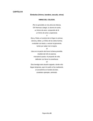 Página 9 de 93
CAPITÌLO III
Símbolos (himno, bandera, escudo, otros)
HIMNO DEL COLEGIO.
IPor lo aprendido en mis años de infancia,
Oh! Hermoso colegio, tu alumno te canta,
un himno de amor, compendio de fe
un himno de amor y esperanza.
II
Dios y Patria, el nombre de la Virgen lo animan,
ciencia y deber, y el Dios de los cielos ilumina,
a estudiar con tesón, a vencer la ignorancia,
luchar por saber me lo inspira.
III
Llevo en mi pecho del honor la llama prendida,
mediste del niño la esencia,
marcaste la pauta, mi proyecto de vida,
defender con fervor tu enseñanza.
IV
Dios bendiga este claustro sagrado, donde niño
llegue temprana, aquí mi sueño si fue realizando,
el convertirme en hombre de bien,
ciudadano ejemplar, admirado.
 