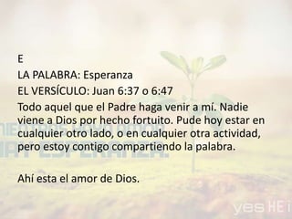 E
LA PALABRA: Esperanza
EL VERSÍCULO: Juan 6:37 o 6:47
Todo aquel que el Padre haga venir a mí. Nadie
viene a Dios por hecho fortuito. Pude hoy estar en
cualquier otro lado, o en cualquier otra actividad,
pero estoy contigo compartiendo la palabra.
Ahí esta el amor de Dios.
 
