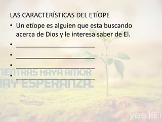LAS CARACTERÍSTICAS DEL ETÍOPE
• Un etíope es alguien que esta buscando
acerca de Dios y le interesa saber de El.
• ______________________
• ______________________
• ______________________
• ______________________
 