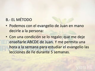 B.- EL MÉTODO
• Podemos con el evangelio de Juan en mano
decirle a la persona:
• Con una condición se lo regalo: que me deje
enseñarle ABCDE de Juan. Y me permita una
hora a la semana para estudiar el evangelio las
lecciones de Fe durante 5 semanas.
 