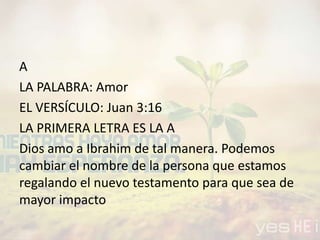 A
LA PALABRA: Amor
EL VERSÍCULO: Juan 3:16
LA PRIMERA LETRA ES LA A
Dios amo a Ibrahim de tal manera. Podemos
cambiar el nombre de la persona que estamos
regalando el nuevo testamento para que sea de
mayor impacto
 