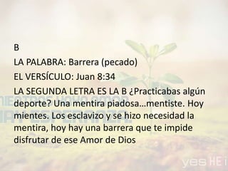 B
LA PALABRA: Barrera (pecado)
EL VERSÍCULO: Juan 8:34
LA SEGUNDA LETRA ES LA B ¿Practicabas algún
deporte? Una mentira piadosa…mentiste. Hoy
mientes. Los esclavizo y se hizo necesidad la
mentira, hoy hay una barrera que te impide
disfrutar de ese Amor de Dios
 