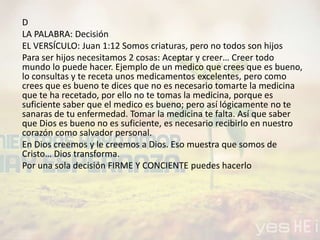 D
LA PALABRA: Decisión
EL VERSÍCULO: Juan 1:12 Somos criaturas, pero no todos son hijos
Para ser hijos necesitamos 2 cosas: Aceptar y creer… Creer todo
mundo lo puede hacer. Ejemplo de un medico que crees que es bueno,
lo consultas y te receta unos medicamentos excelentes, pero como
crees que es bueno te dices que no es necesario tomarte la medicina
que te ha recetado, por ello no te tomas la medicina, porque es
suficiente saber que el medico es bueno; pero así lógicamente no te
sanaras de tu enfermedad. Tomar la medicina te falta. Así que saber
que Dios es bueno no es suficiente, es necesario recibirlo en nuestro
corazón como salvador personal.
En Dios creemos y le creemos a Dios. Eso muestra que somos de
Cristo… Dios transforma.
Por una sola decisión FIRME Y CONCIENTE puedes hacerlo
 