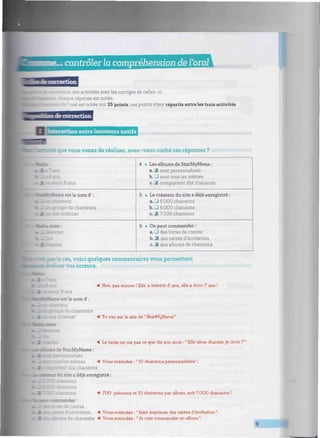 .. contrôlerla compréhension de l'oralWIIIIIIIIIIIIIIIIMIIIIIII
: r. des activités sont les corrigés de celles-ci.
aque réponse est notée,
e oral est notée sur 25 points, ces points étant répartis entre les trois activités.
de correction
D ion entre locuteurs natifs
te que vous venez de réaliser, avez-vous coché ces réponses ?
: ans
tadÉvMame est le nom d' :
. upe de chanteurs
internet
4
5
6
• Les albums de StarMyName :
a. & sont personnalisés
b. • sont tous les mêmes
c. 2fl comportent dix chansons
• Le créateur du site a déjà enregistré :
a. LU 5 000 chansons
b. _i 6 000 chansons
c. 2 7000 chansons
• On peut commander :
a. _l des livres de contes
b. Jfl des cartes d'invitation
c. 29 des albums de chansons
:as, voici quelques commentaires vous permettant
valuer vos erreurs.
4 Non, pas encore ! Elle a bientôt S ans, elle a donc 7 ans !
8 ans
est le nom d' :
le chanteurs
net 4 Tu vas sur le site de " StarMyName ".
4 La tante ne nie pas ce que dit son amie : "Elle aime chanter,je crois ?"
••s de StarMyName :
" : _¿ es mêmes 4 Vous entendez : "10 chansons personnalisées".
iix chansons
BUT du site a déjà enregistré :
sons
.. sons
4 700 prénoms et 10 chansons par album, soit 7000 chansons !
: : •mnrulu :
:5 de contes
; d'invitation 4 Vous entendez : "faire imprimer des cartes d'invitation".
i 3Èru~,s de chansons 4 Vous entendez : "Je vais commander un album".
 