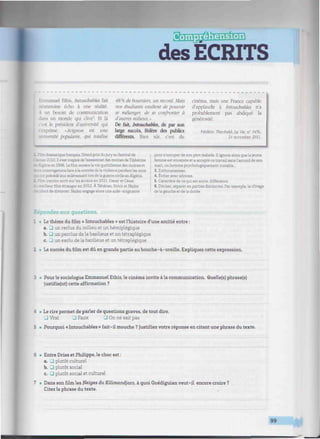 des ÉCRITS
mmmimummmitmmiimmmmmumnittiitfíiimtntiiiiimiii, uiiti/iii/tiiiwiiiitmmiiiimiiiiiiiiiiHiiiiiiiiiiiimiiiiiiiiiiiiiiiimintiiiiiimiitiiiiii
nanuel Ethis, Intouchables fait
:". moins écho à une réalité.
 un besoin de communication
os un monde qui clive". Et là
si le président d'université qui
s'exprime: «Avignon est une
ersité populaire, qui totalise
48% de boursiers, un record. Mais
nos étudiants exultent de pouvoir
se mélanger, de se confronter à
d'autres milieux.'
De fait, Intouchables, de par son
large succès, fédère des publics
différents. Bien sûr. c'est du
cinéma, mais une France capable
d'applaudir à Intouchables n'a
probablement pas abdiqué la
générosité.
Frédéric Theobald. la Vie, a° 3*54
24 novembre 2011.
ramatique français, Grand prix du jury au festival de
mes 2010. Il s'est inspiré de l'assassinat des moines de Tibhérine
- - te en 1996. Le film retracela vie quotidienne des moines et
-irrogations face à la montée de la violence pendant les mois
. (Et précédé leur enlèvement lors de la guerre civile en Algérie.
ranien sorti surles écrans en 2011. Oscar et César
meilleur film étranger en 2012. À Téhéran, Simir et Nader
-rdent de divorcer. Nader engage alors une aide-soignante
pour s'occuper de son père malade. Il ignore alors que la jeune
femme est enceinte et a accepté ce travail sans l'accord de son
mari, un homme psychologiquement instable...
3. Enthousiasmer.
4. Eviter avec adresse.
5. Caractère de ce qui est autre, différence.
6. Diviser, séparer en parties distinctes. Par exemple, le clivage
de la gauche et de la droite.
Répondez aux questions.
1 • Le thème du film « Intouchables » est l'histoire d'une amitié entre :
a. J un reclus du milieu et un hémiplégique
b. 3 un perclus de la banlieue et un tétraplégique
c. _J un exclu de la banlieue et un tétraplégique
2 • Le succès du film est dû en grande partie au bouche-à-oreille. Expliquez cette expression.
3 • Pour le sociologue Emmanuel Ethis, le cinéma invite à la communication. Quelle(s) phrase(s)
justifie(nt) cette affirmation ?
4 • Le rire permet de parler de questions graves, de tout dire.
• Vrai • Faux 3 On ne sait pas
5 • Pourquoi « Intouchables » fait-il mouche ? Justifiez votre réponse en citant une phrase du texte.
6 • Entre Driss et Philippe, le choc est :
a. J plutôt culturel
b. 3 plutôt social
c. J plutôt social et culturel
7 • Dans son film les Neiges du Kilimandjaro, à quoi Guédiguian veut-il encore croire ?
Citez la phrase du texte.
99.
m
 