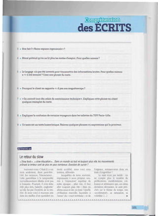des ECRITS
3 • Que fait l'« Homo sapiens ingenieusis » ?
4 • Morel prétend qu'on ne Ut plus les modes d'emploi. Pour quelles raisons ?
5 • Le langage n'a pas été inventé pour transmettre des informations brutes. Pour quelles raisons
a-t-il été inventé ? Citez une phrase du texte.
6 • Pourquoi le cUent ne rapporte-t-il pas son magnétoscope ?
7 » «On connaît tous des relais de connaissance technique». Expliquez cette phrase en citant
quelques exemples du texte.
8 • Expliquez la confusion de certains voyageurs dans les toilettes du TGV Paris-Lille.
9 • Ce texte est un texte humoristique. Relevez quelques phrases ou expressions qui le prouvent.
"«m'Wfvl
Le retour du slow
« Slow food». « slow éducation »... Dans un monde où tout va toujours plus vite, les mouvements
prônant la lenteur sont de plus en plus nombreux. Question de survie ?
Souvenez-vous. C'était il y a un
mois seulement, deux peut-être:
l'été, les vacances, l'insouciance...
Cette parenthèse à la temporalité
merveilleusement dilatée n'est pas
si lointaine. Pourtant, il n'en reste
déjà plus rien, balayée, engloutie'
qu'elle fut par l'hystérie de la ren-
trée. Et nous voici à nouveau pris
dans les mailles d'un quotidien en
mode accéléré, nous voici sous
tension, débordés.
Incapables de nous souvenir,
impuissants à nous projeter, sou-
mis à l'injonction2
suprême de
notre époque : plus vite, il faut
aller toujours plus vite ! Mais où
allons-nous si vite, au juste ? Quelle
civilisation nouvelle, façonnée à
l'aune5
du • court-termisme » et de
l'urgence, sommes-nous donc en
train d'engendrer ?
Le sujet n'est pas inédit : on
ne compte plus le nombre de
publications, manifestations, col-
loques et séminaires qui. ces deux
dernières décennies, se sont pen-
chés sur le thème du temps, son
«accélération», sa saturation, sa
volatilité. [...I •
mj*.j*.m..m.m,M.m-M.m.
101
 