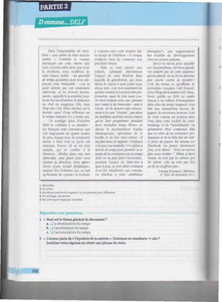 PARTIE 2
D comme... DELF
iiwititwiiiiiiiwiiiiiiiiniiwiiiiiimiiiiiniiiimiiitmmiHmimiiiiimitittmmiiiiiiiiiiiiiin
Dans l'impossibilité de décé-
lérer - sans parler de faire marche
arrière -, écartelés et comme
intoxiqués par cette vitesse que
nous croyons subir alors que nous
la sécrétons, nous souffrons de
cette tenace réalité : "La quantité
de temps quotidien dont nous dis-
posons reste immuable : c'est la
seule denrée qui soit totalement
rationnée, et en érosion perma-
nente", rappelle le journalisteJean-
Louis Servan-Schreiber, le rédacteur
en chef du magazine Clés, dont
Trop vite ! (éd. Albin Michel) est le
dernier opus4
d'une réflexion sur
le temps entamée il y a trente ans,
Un sondage Ipsos d'octobre
2010 le confirme à sa manière :
les Français sont convaincus que
s'ils disposaient de quatre heures
de plus chaque jour, ils pourraient
mener à bien tout ce qu'ils ont
entrepris. Preuve s'il en est d'un
malaise, qui ici confine à la
déraison: "Perdus dans une mer
démontée, sans phare pour nous
donner la direction, nous appro-
chons d'une société épileptique»,
analyse Éric Fottorino qui. en tant
qu'homme de «presse» et écrivain,
a toujours vécu cette tension liée
au temps de l'intérieur - il compte
d'ailleurs bien lui consacrer son
prochain roman.
Mais ce sont encore nos
enfants, subissant directement
l'impact de cette frénésie dans
laquelle ils grandissent, qui nous
disent le mieux à quel point nous
allons mal. "Car non seulement les
adultes veulent à toutprix êtreper-
formants, mais ils font aussi cou-
rir leurs enfants avec eux. passant
leur temps à les bousculer -, tant à
l'école, où ils doivent aller directe-
ment à la case "réussite", que dans
les multiples activités extrascolaires
qu'on leur programme pendant
leurs moindres temps libres», se
désole la psychanalyste Sophie
Marinopoulos. spécialiste de la
famille et du lien mère-enfant. «//
mefaut donc le rappeler: l'enfance
n'estpas une maladie ! Un enfant a
besoin de tempspour grandir, et ce
temps de la croissance est un temps
dont on ne peutfaire l'économie»,
poursuit l'auteur de Dites-moi à
quoi iljoue, je vous dirai comment
il va (éd. Marabout), qui constate,
en réaction à cette "ambiance
anxiogène'», une augmentation
des troubles du développement
chez ses jeunes patients.
Est-ce la raison pour laquelle
ces « hyperenfants » devenus grands
«ne veulent pas de cette existence
qui les attend, où la vie est devenue
une course contre la montre»?
C'est du moins ce qu'affirme le
journaliste canadien Cari Honoré,
dont /'Élogede la lenteur(éd. Mara-
bout), publié en 2004 (et vendu
depuis à un million d'exemplaires
dans plus de trente langues), n'en
finit pas, aujourd'hui encore, de
gagner de nouveaux lecteurs. Loin
de vivre comme un poisson dans
l'eau dans cette société du «mul-
titasking» et de l'immédiateté, "la
génération iPod comprend déjà
que ce virus de la connexion per-
manente et de la hâtefait du mal.
À force de passer des heures sur
Facebook, ces jeunes deviennent
fous, et le disent : "Nous ne savons
plus nous arrêter ! " Même si leurs
limites ne sont pas les mêmes que
les nôtres, cela ne veut pas dire
qu'ils ne souffrentpas».
Lorraine Rossignol, Télérama
n° 3220. 28 septembre 2011.
1. Absorbée.
2. Un ordre.
3. Ancienne mesuredelongueur. Ici, enprenantpourréférence.
4. Un ouvrage, une oeuvre.
5. Qui provoquel'angoisse, l'anxiété.
Répondez aux questions.
1 • Quel est le thème général du document ?
a. Cl la décélération du temps
b. J l'accélération du temps
c. • l'accumulation du temps
2 • L'auteur parle de « l'hystérie de la rentrée ». Comment se manifeste-t-elle ?
Justifiez votre réponse en citant une phrase du texte.
102
 