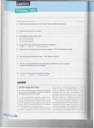 PARTIE 2
D comme... DELF
iiiiiiiimiiiiiiiiim immminmmmnmimnnmmnmmimmimmmuimnmumuunminmmmmmmiimmmmiimmimimmi
Répondez aux questions.
1 • Quels sont les bienfaits du taï-chi-chuan? Donnez quelques exemples.
2 • D'où nous vient le taï-chi-chuan?
3 • Àl'origine le taï-chi-chuan était:
a. • un sport mariai
b. • un sport martial
c. 3 un sport marital
4 » Le taï-chi-chuan se pratique de préférence à l'extérieur.
J Vrai U Faux J On ne sait pas
5 • Selon le taï-chi-chuan, de quoi le corps se compose-t-il? Citez la phrase du texte.
6 • Sur quoi la pensée chinoise se base-t-elle? Faites une phrase.
7 •• Qu'est-ce qui permet de parler de poésie dans la pratique du taï-chi-chuan ?
Justifiez votre réponse par des exemples.
8 • Le taï-chi-chuan peut se pratiquer à tout âge.
• Vrai • Faux J On ne sait pas
T;v«m'm:CT
Du bon usage de l'échec
La mort de Steve Jobs, le visionnaire américain
qui a créé la société Apple, a suscité énormément
d'attention partout dans le monde.
Pour comprendre les racines de son génie, il fau-
drait écouter Steve Jobs lui-même. En effet, le com-
mentaire le plus éloquent et révélateur sur les sources
île son inspiration se trouve dans un discours qu'il a
tenu en 2005 à l'université de Stanford. Il y expliqua
le rôle primordial de l'échec dans sa vie.
Cet échec, il y a été confronté à plusieurs reprises.
Etudiant, il a arrêté de suivre les cours à l'université.
i _ _
F.ncore jeune, il a dû subir le diagnostic d'un
virulent. Et dans sa vie professionnelle, le choc, ;
colère et l'humiliation d'avoir été renvoyé d'Appà
l'entreprise qu'il avait créée. Ce qui frappe i
témoignage très personnel, c'est le bon usage _
Steve Jobs a fait de ces moments noirs. 11 le dit cl
ment dans ce discours : c'est grâce aux échecs .
aux leçons qu'il en a tirées qu'il a connu la vraie
C'est une leçon salutaire à laquelle les
devraient bien réfléchir. Car l'échec en France r
considéré de la même manière que l'échec a
Unis. Outre-Atlantique, on peut très bien le surmoi
et en profiter. F.n France, en revanche, l'échec
trop souvent fatal, la fin définitive de toute esperar
106
 