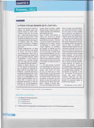 PARTIE 2
D comme... DELF
/////////////////////////////////^^^^
La France n'est pas épargnée par le « bum-out»
Quand ils arrivent dans le cabinet du
médecin, ces patients disent prati-
quement toujours la même chose.
«Docteur, je suis vidé. Je n'en peux
plus... » Sans force et sans toujours
trop savoir ce qui leur arrive. « Chez
les personnes atteintes de bum-out,
c'est quelque chose de très frappant:
ce sentiment d'être vidé, comme
consumé' de l'intérieur", constate le
docteur François Baumann, généra-
liste à Paris.
D'origine anglo-saxonne, ce terme
de bum-out s'est peu à peu imposé
en France. Une sorte d'«épuise-
ment professionnel" décrit pour la
première fois dans les années 1970
par un psychiatre américain, Herbert
Freudenberger. «Il avait comparé ce
syndrome à un immeuble incendié,
dont il ne restait plus que la façade
mais entièrement brûlé de l'intérieur",
explique le docteur Baumann. Un
bum-out n'est pas une simple dépres-
sion. En général, son diagnostic est
établi à partir de trois grandes carac-
téristiques. «Le premier signe est un
épuisement professionnel qui va bien
au-delà d'une simple fatigue. Le deu-
xième est le développement d'une
certaine dépersonnalisation face au
travail. Enfin, on retrouve chez les
personnes concernées un très fort
sentiment de non-accomplissement
et de perte de sens par rapport à ce
qu'elles doivent accomplir", détaille
Philippe Douillet, chargé de mission à
l'Agence nationale pour l'amélioration
des conditions de travail.
Dans un réflexe d'auto-défense, la
victime d'un bum-out va souvent
développer un certain désengagement,
parfois teinté de cynisme. « Comme il
n'a plus les moyens de répondre aux
exigences de son travail, l'individu
va développer un certain nombre
d'idées négatives. Un professeur,
par exemple, va décréter que tous
ses étudiants sont des imbéciles, ce
qui, d'un seul coup, va rendre toutes
leurs demandes illégitimes. Et lui per-
mettre de trouver un prétexte pour ne
plus avoir à y répondre-, explique
Didier Truchot, professeur de psycho-
logie sociale du travail et de la santé
à l'université de Franche-Comté, à
Besançon.
[...] «En règle générale, le premier
outil thérapeutique est l'arrêt de tra-
vail. C'est important que la personne
accepte l'idée qu'elle doit s'arrê-
ter pour une durée plus ou moins
longue. Ensuite, on peut être amené
à prescrire des antidépresseurs pour
une période limitée. Cela peut aider
les patients, en particulier ceux pour
lesquels ne plus aller travailler tous
les jours peut se révéler très anxio-
gène2
», explique le docteur Bau-
mann, qui accompagne souvent cette
prise en charge d'une psychothéra-
pie. Comme ses confrères, il souligne
qu'il faut aussi et surtout engager
avec la personne une réflexion sur
son travail et sur les changements à
mettre en œuvre pour qu'elle puisse
y retourner sans se remettre en dan-
ger. Cette tâche n'est évidemment
pas simple et dépasse bien souvent
les capacités d'action des soignants.
Tous le disent, en particulier les
médecins du travail : soigner le bum-out.
c'est aussi s'interroger sur les muta-
tions3
d'un monde du travail où la re-
cherche des gains de productivité fait
peser une pression parfois poussée
jusqu'à l'absurde. «Le plus terrible,
c'est ce sentiment de perte de sens
face au travail», constate Odile Cha-
puis, membre du Collectif des méde-
cins du travail de Bourg-en-Bresse.
«Dans beaucoup de maisons de
retraite, par exemple, la situation
est catastrophique, assure-t-elle. De
plus en plus y régnent des exigences
de rentabilité assez délirantes. On
chronomètre les soignants, on leur
dit : "Une douche, ce n'est plus six
minutes mais quatre minutes."
Comment voulez-vous que ceux
qui ont choisi ce métier parce qu'ils
aimaient les personnes âgées ne
deviennent pas dingues... »
Pierre Bienvault, La Croix, 1/12/2011.
1. Détruit. - 2. Qui provoque l'angoisse, l'anxiété. - 3. Les changements.
Répondez aux questions.
1 • Le thème de ce document est:
a. 3 la dépression
b. 3 l'épuisement
c. • le dépaysement
2 • Quels sont les trois grandes caractéristiques dufaurn-out? Citez les exemples du texte.
108
 