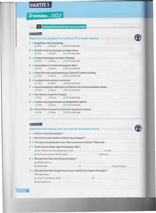 PARTIE 1
D comme... DELF
IIIUIIIIIIIIIlX I I Interaction entre locuteurs natifs inmiiHmmmiminiiwmmniiimiiiiimiiiiiiimiiiiiiiiiimiiimiiiwniiimiiiiiiiir
Répondez aux questions en cochant (X) la bonne réponse.
1 • Jacqueline a fait du qi gong.
J Vrai 3 Faux ü On ne sait pas
2 • Quand on fait du qi gong, on bouge moins.
• Vrai • Faux 3 On ne sait pas
3 • L'urban training est un sport d'équipe.
[J Vrai 3 Faux • On ne sait pas
4 • L'inscription à l'urban training est chère.
J Vrai 3 Faux 3 On ne sait pas
5 • Il faut être très expérimenté pour faire de l'urban training.
• Vrai • Faux • On ne sait pas
6 • La séance dure environ une heure.
3 Vrai _l Faux 3 On ne sait pas
7 • Les mouvements s'effectuent en fonction de l'environnement urbain.
• Vrai Q Faux 3 On ne sait pas
8 • Une séance comporte 4 étapes.
• Vrai • Faux • On ne sait pas
9 • L'urban training demande un équipement spécial.
• Vrai 3 Faux • On ne sait pas
10 • Il faut boire au moins un litre d'eau pendant la séance.
• Vrai • Faux 3 On ne sait pas
Répondez brièvement avec les mots du document sonore.
1 • Qu'est-ce qu'une arnaque?
2 • Qui sont les principales victimes des arnaques ?
3 • Pourquoi ces personnes sont-elles si souvent victimes ? Elles sont
4 • Quels sont les deux types d'arnaques cités ?
a. Les voleurs se font passer pour des ... ou des
b. Ils leur proposent de faire des chez eux.
5 • Que peuvent faire les futures victimes ?
a. téléphoner au
b. demander et à la personne.
6 • Que peuvent faire ces personnes pour réduire les risques d'arnaque ?
Elles peuvent :
a. rester en relation avec et
b. faire partie d' ...
10
 
