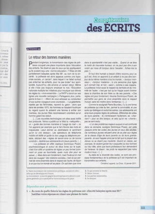 des ECRITS
."/«ww/w//.w///////////^^
'mwnwû
Le retour des bonnes manières
Pendant longtemps, la transmission des règles de poli-
tesse occupait une place importante dans l'éducation
des enfants. Ne disait-on pas de ceux qui les appliquaient
qu'ils avaient reçu une "bonne éducation » ? Elles ont été
partiellement balayées après Mai 68', au nom de la sin-
cérité : la politesse est alors apparue comme une hypo-
crisie sociale, un carcan2
, dans lequel il ne fallait surtout
pas enfermer les enfants, pour ne pas brider3
leur spon-
tanéité. Aujourd'hui, elle amorce un certain retour. Même
si elle n'ose pas toujours employer le mot, l'Éducation
nationale multiplie les initiatives pour inculquer aux élèves
les règles du «vivre-ensemble». La RATP a lancé sur ses
lignes une nouvelle campagne (<• Partageons plus, parta-
geons le bus ») : « Merci de vous adresser au conducteur
et aux autres voyageurs avec courtoisie... » La galanterie,
rejetée par les féministes, reprend du galon : alors que
dans les années 1970, les hommes se faisaient foudroyer
du regard quand ils aidaient une femme à enfiler son
manteau, les jeunes filles reconnaissent volontiers qu'un
homme galant les séduit.
[...] Les nouvelles technologies ont elles aussi édifié
leur protocole. Yahoo a publié sur le Web la « netiquette»,
un « guide des bonnes manières à l'usage du mail », où
l'on apprend par exemple que le fait d'écrire des mots en
majuscules «peut donner au destinataire le sentiment
qu'on lui crie dessus». Les opérateurs de téléphonie
mobile ont édité un guide du bon usage du téléphone por-
table, édictant des «règles de savoir-vivre ou de bonne
conduite», destiné aux adolescents et à leurs parents. [...]
«La politesse en effet, explique Dominique Picard,
psychosociologue et auteur de deux livres sur le sujet,
c'est d'un côté un système de règles un peu formel (com-
ment on pose sa fourchette, quels mots dire pour se
saluer...). Mais dans son fondement, c'est l'huile qu'on met
dans les rouages' des relations sociales, c'est ce qui per-
met de vivre ensemble dans le respect de l'autre, de façon
à ce que tout le monde ait sa place. On sait bien que vivre
dans la spontanéité n'est pas viable... Quand on se lève
le matin de mauvaise humeur, on ne peut pas dire à son
voisin qui nous dit bonjour dans l'escalier : fichez-moi la
paix!»
Et tout être humain a besoin d'être reconnu pour ce
qu'il est. Ainsi on apprend à un enfant à ne pas dire bon-
jour de la même manière à tout le monde : « bonjour mon-
sieur», «bonjour madame», à une personne plus âgée
qu'il connaît mal, et non «salut», comme à ses copains.
La politesse inclut aussi le respect du territoire et de l'inti-
mité de l'autre : c'est par tact qu'on frappe avant d'entrer
dans la chambre de son frère ou de ses parents. «Ces
règles ont pour fondement, résume Dominique Picard, de
permettre aux gens de vivre ensemble dans le respect
mutuel, sans les mettre dans l'embarras. » [...]
Comme le soulignait Pierre Bourdieu, il y a une forme
de politesse qui crée du lien, permet la convivialité, et une
autre qui distingue et exclut les autres. Les adolescents ont
ainsi leurs propres règles de politesse, différentes de celles
de leurs parents : ils s'embrassent facilement, se «char-
rient5
» pour se dire bonjour, et celui qu'on ne «charrie»
pas se sent exclu.
« L'un des problèmes majeurs auquel on est confronté
dans ce domaine, souligne Dominique Picard, est cette
cassure entre les codes des jeunes et ceux des adultes.
De nombreux jeunes refusent ainsi de se plier aux règles
de la classe d'âge de leurs parents ou de leurs grands-
parents. Je suis frappée ainsi par le fait que la plupart des
élèves ne se disent pas insolents. Quand en classe, par
exemple, ils veulent garder leur casquette (ou leur bonnet)
sur leur tête, alors que leurs professeurs leur demandent
de l'enlever, ils disent : les profs ne respectent pas notre
mode à nous. »[...]
Au-delà de la diversité des codes, ce sont ces prin-
cipes fondamentaux de la politesse qu'il est important de
transmettre aux enfants.
Christine Legrand. La Croix. 12 janvier 2011.
1. Vaste mouvement de contestation politique sociale et cultu-
relle qui se développa en France.
Le mouvement a ensuite gagné les entreprises et a abouti à une
grève générale qui a paralysé la vie économique du pays.
2. Ce qui entrave la liberte.
3. Gêner, freiner.
4. Les parties essentielles.
5. Se moquer.
Répondez aux questions.
1 • Au nom de quelle théorie les règles de politesse ont-elles été balayées après mai 68 ?
Justifiez votre réponse en citant une phrase du texte.
111
 