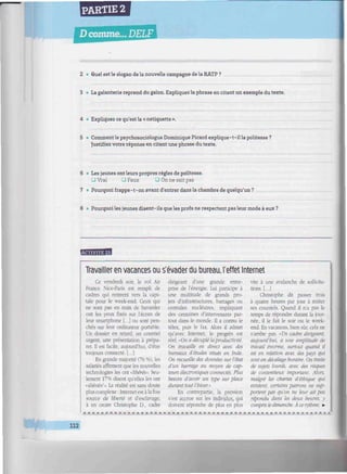 PARTIE 2
Dcomme... DELF
imiwwiiiwttiitiiiumiuuiimmiinwiimiiiiiiiiiimiumiiiimiiiiiiiiiiimniiiiiiiim
2 • Quel est le slogan de la nouvelle campagne de la RATP ?
3 <• La galanterie reprend du galon. Expliquez la phrase en citant un exemple du texte.
4 • Expliquez ce qu'est la « netiquette ».
5 • Comment le psychosociologue Dominique Picard explique-t-il la politesse ?
Justifiez votre réponse en citant une phrase du texte.
6 • Les jeunes ont leurs propres règles de politesse.
O Vrai • Faux Q On ne sait pas
7 • Pourquoi frappe-t-on avant d'entrer dans la chambre de quelqu'un?
8 • Pourquoi les jeunes disent-ils que les profs ne respectent pas leur mode à eux ?
Ma
M4MWW
Travailler en vacances ou s'évader du bureau, l'effet Internet
Ce vendredi soir, le vol Air
France Nice-Paris est rempli de
cadres qui rentrent vers la capi-
tale pour le week-end. Ceux qui
ne sont pas en train de bavarder
ont les yeux fixés sur l'écran de
leur smartphone [...] ou sont pen-
chés sur leur ordinateur portable.
Un dossier en retard, un courriel
urgent, une présentation à prépa-
rer. Il est facile, aujourd'hui, d'être
toujours connecté. [...]
En grande majorité (76 %), les
salariés affirment que les nouvelles
technologies les ont «libérés». Seu-
lement 17% disent qu'elles les ont
«aliénés1
». La réalité est sans doute
plus complexe : Internet est à la fois
source de liberté et d'esclavage,
à en croire Christophe D., cadre
dirigeant d'une grande entre-
prise de l'énergie. Lui participe à
une multitude de grands pro-
jets d'infrastructures, barrages ou
centrales nucléaires, impliquant
des centaines d'intervenants par-
tout dans le monde. Il a connu le
télex, puis le fax. Alors il admet
qu'avec Internet, le progrès est
réel. «On a décuplé laproductivité.
On travaille en direct avec des
bureaux d'études situés en Inde.
On recueille des données sur ¡état
d'un barrage au moyen de cap-
teurs électroniques connectés. Plus
besoin d'avoir un type sur place
durant tout l'hiver.»
En contrepartie, la pression
s'est accrue sur les individus, qui
doivent répondre de plus en plus
vite à une avalanche de sollicita-
tions. [...]
Christophe dit passer trois
à quatre heures par jour à traiter
ses courriels. Quand il n'a pas le
temps de répondre durant la jour-
née, il le fait le soir ou le week-
end. En vacances, bien sûr, cela ne
s'arrête pas. «Un cadre dirigeant,
aujourd'hui, a une amplitude de
travail énorme, surtout quand il
est en relation avec des pays qui
sont en décalage horaire. On traite
de sujets lourds, avec des risques
de contentieux important. Alors,
malgré les chartes d'éthique qui
existent, certains patrons ne sup-
portent pas qu'on ne leur ait pas
répondu dans les deux heures, y
compris le dimanche. À ce rythme, •
112
 