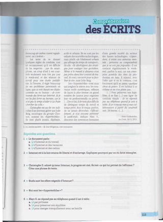 &Ei®@ssMgm
des ECRITS
'luiiiiiiiiiiiiiimiiiiiiiiiitmiiniiiiiiiiiwiiiiiiiwiiiiiiiiimr miiHiiiiiiiiiiiiitiii/iiiiiiiiiiiiiwiiiiiiiiiiiiiinic
coup de cadres s'usent rapide-
:. ou s'isolent."
Lui tente de se donner
¡ues règles de conduite, tout
reconnaissant qu'il est difficile
de les respecter : pas de smart-
phone, un coup d'oeil à ses cour-
- seulement trois fois par jour
. week-end, et des séances de
rail pour une durée prédéfi-
nie. À l'inverse, il règle beaucoup
de ses problèmes personnels en
ligne, que ce soit durant ses dépla-
cements ou au bureau ; «Je com-
mande des livres sur Internet. Et je
me lesfais livrer au bureau, carje
n'aipas le temps d'aller à La Poste
chercher les colis. •
Christophe est un de ces indi-
vidus d'un nouveau genre queJulie
Reig, sociologue du groupe Chro-
nos, nomme les «hypermobiles".
Ils sont plutôt jeunes, diplômés.
actifs et urbains. Ils ne sont pas les
enfants des nouvelles technologies,
mais plutôt «de l'étalement urbain
qui allonge les temps de transport",
dit-elle. «Ils développent des straté-
gies pour soulager leur quotidien.
Même si le travail ci distance n'est
pasprévu dans leur contrat de tra-
vail, ils vonty recourirpoursefaci-
liter la vie«. note Julie Reig.
Les « hypermobiles » sont ceux
qui jonglent le mieux avec les nou-
veaux outils numériques, utilisant
de façon la plus intense un grand
nombre de canaux pour organiser
leur vie professionnelle ou privée.
[...]Dece fait, il devientplus difficile
de distinguer temps de travail et
temps privé. Avec le risque, parfois,
de ne jamais décrocher. «Officiel-
lement, je n'ai aucune astreinte2
le week-end; indique Marc S.,
directeur des ressources humaines
d'une grande société du secteur
des hautes technologies. «Cepen-
dant, il existe une astreinte men-
tale .- personne ne comprendrait
queje ne soispasjoignable." 11 est
contacté régulièrement le week-
end, parfois la nuit, car son entre-
prise possède des sites de pro-
duction en Asie. 11 répond, avec
l'idée que si on le contacte, c'est
forcément qu'il se passe «quelque
chose de grave". l est habitué à ce
rythme et ne s'en plaint pas.
[...] Pour préserver son équi-
libre, il se fixe [...] une ligne de
conduite simple : «Je ne réponds
pas au téléphone quand je suis à
table, litje n'envoie rien à mes col-
laborateurs ci partir du vendredi
soir, 18 heures.»[..,].
Alain Guillemoles,
La Croix. 30/11/2011.
L Ici, rendre esclave. - 2. Une obligation, une contrainte.
Répondez aux questions.
1 • Le document parle :
a. • d'Internet et du travail
b. • d'Internet et des vacances
c. _J d'Internet et des cadres
2 • Internet est à la fois source de liberté et d'esclavage. Expliquez pourquoi par un ou deux exemples.
3 • Christophe D. admet qu'avec Internet, le progrès est réel. Qu'est-ce qui lui permet de l'affirmer ?
Citez une phrase du texte.
4 • Quels sont les effets négatifs d'Internet ?
5 • Qui sont les « hypermobiles » ?
6 • Marc S. ne répond pas au téléphone quand il est à table :
a. U par politesse
b. Q pour préserver son équilibre
c. J pour manger tranquillement avec sa famille
113
 