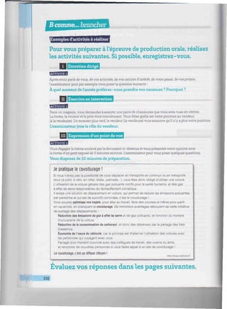 Bcomme... brancher Vllllllllllllllllllllllllllllllllllllliillllllllllllllllllllllilllllllllllllllllllllllllllllllllllllllllll
«f
'xemples d'activités à réaliser
Pour vous préparer àl'épreuve de production orale, réalisez
les activités suivantes. Sipossible, enregistrez-vous.
Hiiiim I Entretien dirigé
mmmHummmumnmnimniUHmminimmmminunmmunmmimnmnmiimmnmimnimmmmmimmimimmmmii
BBIflHB
Après avoir parlé de vous, de vos activités, de vos centres d'intérêt, de votre passé, de vos projets,
l'examinateur peut par exemple vous poser la question suivante :
À quel moment de Vannée préférez-vous prendre vos vacances ? Pourquoi ?
//////////////
II i Exercice en interaction mmmHwnmmumHUimmmmmmtiiummmmummmimummmimmmiimiimimmuiimmimir:
BBBBBB
Dans un magasin, vous demandez à essayer une paire de chaussures que vous avez vues en vitrine.
La forme, la couleur et le prix vous conviennent. Vous dites quelle est votre pointure au vendeur
(à la vendeuse). Un moment plus tard, le vendeur (la vendeuse) vous annonce qu'il n'y a plus votre pointure.
L'examinateur joue le rôle du vendeur.
IIII Expression d'un point de vue
uwmniimimiHmimmwiiiwmmmwmmmiiiwiiuiiiiiiiiiiiiiiiiiiiiiiiiiiiiiiiiiiiiiiiiiiiiiiiiiiin
Vous dégagez le thème soulevé par le document ci-dessous et vous présentez votre opinion sous
la forme d'un petit exposé de 3 minutes environ. L'examinateur peut vous poser quelques questions.
Vous disposez de 10 minutes de préparation.
Je pratique le covoiturage !
Si vous n'avez pas la possibilité de vous déplacer en transports en commun ou en transports
doux (à pied, à vélo, en roller, skate, patinette...), vous êtes donc obligé d'utiliser une voiture.
L'utilisation de la voiture génère des gaz polluants nocifs pour la santé humaine, et des gaz
à effet de serre responsables du réchauffement climatique.
Il existe une solution de déplacement en voiture, qui permet de réduire les émissions polluantes
par personne et qui est de surcroît conviviale, c'est le covoiturage !
Vous pouvez optimisez vos trajets, pour aller au travail, faire des courses et même pour partir
en vacances, en pratiquant le covoiturage. De nombreux avantages découlent de cette initiative
de partage des déplacements :
Réduction des émissions de gaz à effet de serre et de gaz polluants, en fonction du nombre
d'occupants de la voiture.
Réduction de la consommation de carburant, et donc des dépenses par le partage des frais
d'essence.
Économie de l'usure du véhicule, car le principe est d'alterner l'utilisation des voitures avec
les personnes qui voyagent avec vous.
Partage d'un moment convivial avec des collègues de travail, des voisins ou amis,
et rencontre de nouvelles personnes si vous faites appel à un site de covoiturage !
Le covoiturage, c'est un réflexe citoyen !
hBp '.'www veûura fr/
Évaluez vos réponses dans les pages suivantes.
116
 