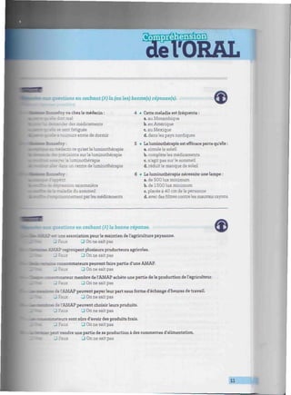 •uimmmmmnmunnmmnmmimmmimmnimmímmnummminimmwmnnmimm¡mimmmmmnimiinmmui
: questions en cochant (/•) la (bu les) bonne(s) réponse(s).
es)
banefoy va chez le médecin :
rt mal
.-: :.- = médicaments
- - - - sent fatiguée
• aurs envie de dormir
taniaedecin ce qu'est laluminothérapie
. sions sur la luminothérapie
. '.a luminothérapie
un centre de luminothérapie
•
'dépression saisonnière
e te maladie du sommeil
•foisonnement par les médicaments
4 • Cette maladie est fréquente :
a. au Mozambique
b. en Amérique
c. au Mexique
d. dans les pays nordiques
5 • La luminothérapie est efficace parce qu'elle :
a. simule le soleil
b. complète les médicaments
c. n'agit pas sur le sommeil
d. réduit le manque de soleil
6 • Laluminothérapie nécessite une lampe :
a. de 500 lux minimum
b. de 1500 lux minimum
c. placée à 40 cm dela personne
d. avec des filtres contre les mauvais rayons
questions en cochant {/J fa bonne réponse.
? est une association pour le maintien de l'agriculture paysanne.
_ Faux • On ne sait pas
AMAP regroupent plusieurs producteurs agricoles.
_ Faux D On ne sait pas
consommateurs peuvent faire partie d'une AMAP.
_ ? U On ne sait pas
- : -c-.;--.6ur membre de l'AMAP achète une partie de la production de l'agriculteur.
_ Faux LU On ne sait pas
î del'AMAP peuvent payer leur part sous forme d'échange d'heures de travail.
_ Faux J On ne sait pas
de l'AMAP peuvent choisir leurs produits.
- Faux • On ne sait pas
"tateurs sont sûrs d'avoir des produits frais.
_ Faux LU On ne sait pas
peu: vendre une partie de sa production à des commerces d'alimentation.
D On ne sait pas
11
 