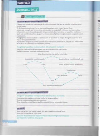 PARTIE 3
llllllllllllllll II I Exercice en interaction mHmimmmmmmmnnimmiimmmmmunniimminuHiimiunmnmiiimmmumm
ACTIVITE 2 : Savoir nrétiarer une interaction (1)
Préparer une interaction, c'est essayer de prévoir comment elle peut se dérouler, imaginer ce qui
peut se passer.
Or, de façon inconsciente, c'est ce que nous faisons dans notre propre langue. Nous
savons, par exemple, que lorsque nous entrons dans un magasin, le vêtement que nous voulons
acheter n'est peut-être pas disponible dans notre taille, dans la couleur ou la matière souhaitée,
que le prix peut être plus élevé que prévu... et nous nous adaptons et réagissons alors progressivement
à la situation.
Pour préparer une interaction, il est nécessaire de transférer en langue étrangère des savoir-faire
acquis en langue maternelle.
Apprendre à imaginer le schéma possible d'une interaction permet de se préparer aux éventualités
de celle-ci, dela réaliserle plus aisément possible.
Complétez le schéma correspondant à la situation suivante:
Vous allez chercher un vêtement dans une teinturerie où vous êtes cliente.
Malheureusement, vous avez perdu votre ticket.
Vous dites que vous n'avez plus votre ticket.
L'employé(e) vous (re)connaît.
Il/elle...
L'employé(e) ne vous (re)connaît pas.
I
Il/elle... de vous donner le vêtement.
i
Vous insistez
Il/elle demande...
Vous...
ï
Vous obtenez votre vêtement.
Il/elle...
ACTIVITE 3 : Savoir Dréoarer une interaction (2)
Imaginez un schéma correspondant à la situation suivante :
Pour remercier une personne, vous voulez lui faire un cadeau.
Vous ne connaissez pas bien cette personne.
Vous demandez conseil à un(e) ami(e) commun(e) à cette personne et à vous.
Fivm'm^l
Vous avez acheté une liseuse et avez déjà téléchargé de nombreux livres.
Vous êtes enchanté(e) de votre achat.
Essayez de convaincre l'examinateur des avantages de la liseuse
par rapport à un livre sur papier.
122
 