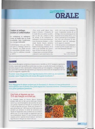 [•!•
ORALE
!:immmnmmmniim»mmmmiimiumnimmnmiiiuum!mMmuiiiim¡iiminmm!iHmmmmumv: mwiniiiiiiiwiilt
Création et héritage :
solutions à l'uniformisation
Les civilisations se mélangent,
comme les étoffes dans la mode
mondialisée, mais l'uniformisa-
tion n'estpas inéluctable.
'.uniformisation n'est pas inélue-
grâce à -rhéritage culturel» et
aux créateurs, ont estimé mi-avril
- responsables d'écoles, réunis à
ris, pour la conférence annuelle
de 1TFTTI.
Mais avons quitté depuis long-
temps le kimono ! L'industrie de
la mode liée à la culture occiden-
tale va très vile, comme le reste
du monde, et les civilisalions se
mélangent, c'est un mouvementque
nous nepouvons changer", a com-
menté Satoshi Onuma. président
de l'International Foundation of
Fashion Technology Institutes, né en
1999 et qui rassemble une quaran-
taine d'écoles de mode de 20 pays
•Chaquepays a son propre héritage
culturel et c 'est le ressort de la créa-
tivité, c'est ce que nous enseignons
aussi. L'originalité viendra de cet
héritage. Nous nesommespasforcés
deportertous ¡a même chose", a-t-il
ajouté, persuadé que la mondialisa-
tion n'est «pas synonyme de stan-
dardisation» mais de -métissage»
et de regain de créativité.
•C'est ¡mi qu'avec la mondialisation
onpeut tous être enjeans mais ily a
une traie demande d'identité. -
Corinne Jeammet.
http: /culture.france2.ft
MflBB
Selon Louise Bourgeois, sculptrice et plasticienne, décédée en 2010, l'araignée représente
: .ere, « parce que ma meilleure amie était ma mère, et qu'elle était aussi intelligente,
patiente, propre et utile, raisonnable, indispensable qu'une araignée ». L'araignée serait
: : pour elle le symbole des tapisseries que réparait sa mère (toile de l'araignée) et de tout
:e qui s'y rapporte : aiguilles, fils...
Trouvez-vous choquante cette représentation de la mère ou, au contraire,
trouvez-vous l'explication de Louise Bourgeois touchante ?
Vous dégagerez le thème soulevé par le document ci-dessous et vous présenterez
votre opinion sous la forme d'un petit exposé de 3 minutes environ. L'examinateur pourra
vous poser quelques questions.
Cinq fruits et légumes par jour:
73 % des Français ne le font pas
Le message passe en boucle depuis plusieurs
années mais rien n'y fait, ça ne rentre pas. Contrai-
rement aux recommandations des autorités de santé,
une grande majorité de Français ne consomme pas
5 fruits et légumes par jours. Après avoir étudié le ré-
gime alimentaire de 1 222 foyers soit 2 560 personnes
pendant une semaine, le centre de recherche pour
l'étude et l'observation des conditions de vie (Crédoc)
affirme que 73 % des sondés ne respectent pas ces
recommandations. Seuls 27 % des Français sont ainsi
classés comme •< grands consommateurs » de fruits et
légumes et en mangent au moins 5 par jour.
129
i
 