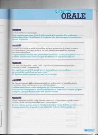 ORALE
MimmiiaicJ
Facebook, twitter, Linkedin, myspace...
Peut-on encore s'en passer ? Est-il indispensable d'être membre d'un ou plusieurs
réseau(x) social/aux ? Si oui, lequel de préférence ? En 3 minutes environ, donnez votre
avis sur la question.
BJBaWH
Commerce de proximité ou grande surface ? Avec la crise et l'augmentation du prix des carburants,
ronsommateurs s'interrogent de plus en plus sur la réalité des avantages à faire ses courses
dans des grandes surfaces.
Les grandes surfaces sont-elles synonymes d'économies ? Et vous, qu'en pensez-vous ?
Préférez-vous les petits commerces près de chez vous ou les grandes surfaces ?
flfflBBBI
« Un dîner presque parfait », « Master Chef », « Top Chef », les programmes télé proposent des
émissions culinaires à toutes les sauces.
due signifie ce succès ? Un intérêt pour la bonne chère, un nouveau besoin
de convivialité familiale ou tout autre chose ?
En 3 minutes environ, donnez votre avis sur la question.
HBBBM
Les Français continuent à aller toujours aussi nombreux au cinéma, alors qu'aujourd'hui, on peut
voir des films sur son smartphone ou sur une tablette numérique.
Préférez-vous aller au cinéma ou regarder des films sur Internet ?
Quels sont les avantages et/ou les inconvénients de l'un ou de l'autre ? Donnez quelgues
exemples. Expliguez votre choix en trois minutes environ.
fflBBffl
Selon le compositeur américain George Gershwin (1898-1937), «il n'y a que deux sujets de chansons
possibles : Paris et l'amour», deux sujets d'ailleurs souvent associés...
En trois minutes environ, essayez d'expliquer pourquoi l'image de Paris associée
à l'amour se perpétue de manière aussi inaltérable et donnez votre point de vue.
131
 