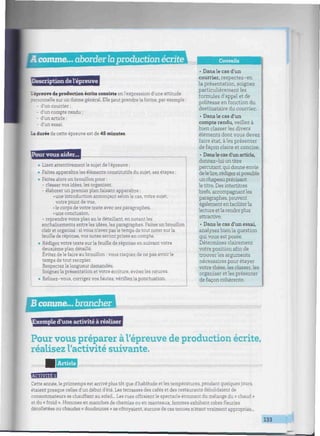 comme... aborderlaproduction écriteUlllllî Conseils
scription de l'épreuve
'_ épreuve de production écrite consiste en l'expression d'une attitude
•ersonnelle sur un thème général. Elle peut prendre la forme, par exemple :
- d'un courrier ;
- d'un compte rendu ;
- d'un article;
- d'un essai.
La durée de cette épreuve est de 45 minutes.
Pour vous aider...
• Lisez attentivement le sujet de l'épreuve ;
• Faites apparaître les éléments constitutifs du sujet, ses étapes ;
• Faites alors un brouillon pour :
- classer vos idées, les organiser,
- élaborer un premier plan faisant apparaître :
• une introduction annonçant selon le cas, votre sujet,
votre point de vue,
•le corps de votre texte avec ses paragraphes,
•une conclusion,
- reprendre votre plan en le détaillant, en notant les
enchaînements entre les idées, les paragraphes. Faites un brouillon
clair et organisé : si vous n'avez pas le temps de tout noter surla
feuille de réponse, vos notes seront prises en compte.
• Rédigez votre texte sur la feuille de réponse en suivant votre
deuxième plan détaillé.
Évitez de le faire au brouillon : vous risquez de ne pas avoir le
temps de tout recopier.
Respectezlalongueur demandée.
Soignez la présentation et votre écriture, évitez les ratures.
• Relisez-vous, corrigez vos fautes, vérifiez la ponctuation.
• Dans le cas d'un
courrier, respectez-en
la présentation, soignez
particulièrement les
formules d'appel et de
politesse en fonction du
destinataire du courrier.
• Dans le cas d'un
compte rendu, veillez à
bien classer les divers
éléments dont vous devez
faire état, aies présenter
de façon claire et concise.
• Dans le cas d'un article,
donnez-lui un titre
percutant, qui donne envie
de le lire, rédigez si possible
un chapeau précisant
le titre. Des intertitres
brefs, accompagnant les
paragraphes, peuvent
également en faciliter la
lecture etla rendre plus
attractive.
• Dans le cas d'un essai,
analysez bien la question
qui vous est posée.
Déterminez clairement
votre position afin de
trouver les arguments
nécessaires pour étayer
votre thèse, les classer, les
organiser et les présenter
de façon cohérente.
Bcomme... brancheriiiiiiiiiiiiiiiiiiiiiiiiiiiiiiiiiiiiiiiiiiiiiiiiiiiiiiiiiiiiiiiiiiiiiiiiiiiiiiiiiiiiiiiiiiiiiiiiiiiiiiiin
xemple d'une activité à réaliser
Pour vous préparer à l'épreuve de production écrite,
réalisez l'activité suivante.
Article iimiiiiHiiiiiiiiiwiiimiiiiiiiiiiiiiHiiiiiiiimimiiimi,
BMW
Cette année, le printemps est arrivé plus tôt que d'habitude et les températures, pendant quelques jours,
étaient presque celles d'un début d'été. Les terrasses des cafés et des restaurants débordaient de
consommateurs se chauffant au soleil... Les rues offraient le spectacle étonnant du mélange du « chaud »
et du « froid ». Hommes en manches de chemise ou en manteaux, femmes exhibant robes fleuries
décolletées ou chaudes « doudounes » se côtoyaient, aucune de ces tenues n'étant vraiment appropriée...
133 | i
 