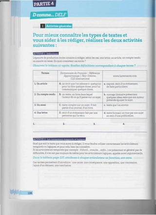 PARTIE 4
Dcomme... DELF
minimum
I Activités générales
mmmiimmnmiimimmimmimmmimiiniimimmiiimiaiiiuiiiHumiiimnnmmmiuuiinmiimimimimi:-
Pour mieux connaître les types de textes et
vous aider aies rédiger, réalisez les deux activités
suivantes :
ACTIVITE 1 : Définitions
L'épreuve de production écrite consiste à rédiger, selon les cas, une lettre, un article, un compte rendu
ou encore un essai. En quoi consistent ces écrits ?
Observez le tableau ci-après. Quelles définitions correspondent à chaque terme ?
Termes
1. Un article
2. Un compte rendu
3. Un essai
4. Une lettre
Dictionnaire du Français - Référence
Apprentissage, J. Rey-Debove,
CLE International
A. un écrit que l'on adresse à quelqu'un
pour lui dire quelque chose, pour lui
communiquer quelque chose.
B. un texte, un livre dans lequel
l'auteur dit ce qu'il pense sur un sujet.
C. texte complet sur un sujet. Il fait
partie d'un journal, d'un livre.
D. récit d'un événement fait par une
personne qui l'a vécu.
www.linternaute.com
a. exposé, récit d'un événement,
de faits particuliers.
b. ouvrage littéraire présentant
quelques idées sans que son auteur
prétende épuiser le sujet.
c. texte que l'on envoie.
d. texte formant un tout par son sujet
au sein d'une publication.
2.: 3.: 4.:
ACTIVITE 2 : Les connecteurs teinooreïs et lopiciues
Quel que soit le texte que vous aurez à rédiger, il vous faudra utiliser correctement les articulateurs
temporels ou logiques, et pour cela, bien les connaître.
Siles articulateurs temporels (par exemple : d'abord..., ensuite..., enfin...) ne présentent en général pas de
difficultés, il n'en est pas toujours de même pour les articulateurs logiques, appelés aussi argumentatifs.
Dans le tableau page 137, attribuez à chaque articulateur sa fonction, son sens.
Ces termes permettent d'introduire : une cause, une conséquence, une opposition, une concession,
l'ajout d'un élément, une conclusion.
m 136
 