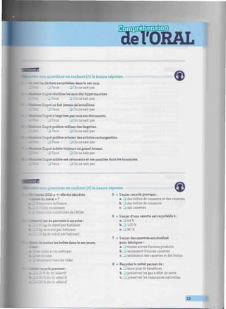 tmimmmmmmmumnmmmimmmmmmmtmmmmmmmmmmmmmmmmmmmmmmmmmmmmmmiim
aux questions en cochant (/i) la bonne réponse.
: '.es déchets recyclables dans le sac noir.
J Faux • On ne sait pas
ne Dupré réutilise les sacs des hypermarchés.
J Faux Zl On ne sait pas
ce Dupré ne fait jamais de brouillons.
3 Faux • On ne sait pas
Dupré n'imprime pas tous ses documents.
J Faux 3 On ne sait pas
Dupré préfère utiliser des lingettes.
3 Faux • On ne sait pas
se Dupré préfère acheter des articles rechargeables.
3 Faux Q On ne sait pas
se Dupré achète toujours en grand format.
J Faux 3 On ne sait pas
le Dupré achète ses vêtements et ses meubles dans les brocantes.
3 Faux • On ne sait pas
les aux questions en cochant (/<) la bonne réponse.
2011 a-t-elle été décrétée
edil métal»?
sns toute la France
. y seulement
is communes de l'Allier
toi est de parvenir à recycler :
ie métal par habitant
métal par habitant
ie métal par habitant
démettre les boîtes dans le sac jaune,
er et les nettoyer
•niement bien les vider
clé provient :
iu tri sélectif
^ tri sélectif
120 % du tri sélectif
5 • L'acier recyclé provient :
a. 3 des boîtes de conserve et des canettes
b. • des boîtes de conserve
c. _J des canettes
6 • L'acier d'une canette est recyclable à :
a. 3 54 %
b. 3 100 %
c. • 90 %
7 • L'acier des canettes est réutilisé
pour fabriquer :
a. • toutes sortes d'autres produits
b. • seulement d'autres canettes
c. • seulement des canettes et des boîtes
8 • Recycler le métal permet de :
a. .0 faire plus de bénéfices
b. 3 préserver les gaz à effet de serre
c. • préserver les ressources naturelles
 