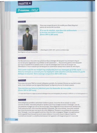 PARTIE 4
D comme... DELF
iiimmiwiiiiiiiiiiwiiiwwiiiiiiiiiiiiiiiiiMiimwiiwiiiiiiiiiiwimwiniiiimniiiiiiwiiiminw
FtWil'lTlUJ
Vous avez accepté de servir de modèle pour René Magritte';
peintre de renommée mondiale.
À la vue du résultat, vous êtes très enthousiaste
et écrivez une lettre à l'artiste.
(Entre 160 et 180 mots)
1. René Magritte (1898-1967) : peintre surréaliste belge.
René Magritte, Le Fils de l'homme, 1964.
Ces derniers jours, vous avez reçu plusieurs faux messages de banques vous invitant à cliquer
sur un lien pour régulariser un problème en fait inexistant !,... Vous en avez parlé à votre banquier
qui vous a conseillé de ne jamais ouvrir ce type de messages dont le but est d'usurper vos
identifiants. H vous a assuré que les banques ne contactaient jamais leurs clients de cette façon.
Vous savez un(e) de vos ami(e)s trop confiantfe) face aux messages qu'il/elle reçoit.
Vous lui envoyez un courriel pour lui expliquer cette situation et le (la) mettre en garde.
Rédigez ce courriel. Votre message comportera 160 à 180 mots.
BBBuaW
Vous avez reçu pour Noël un nouvel ordinateur portable. Au moment d'écrire un courriel àvotre
amie, vous constatez que les signes diacritiques1
ne figurent plus sur le clavier qwertz.
Vous écrivez une lettre au fabricant pour lui demander de vous aider.
(Entre 160 et 180 mots).
1 Un signe diacritique est un signe qui permet de distinguer deux mots homographes. Par exemple, la cédille du « ç» ou l'accent grave de « à •
HBBBH
Votre téléphone portable à carte étant tombé en panne, vous avez dû en acheter un autre.
Lors de cet achat, vous avez précisé au vendeur que vous voyagez souvent àl'étranger. Lors de
vos premiers voyages qui ont eu lieu en Europe, votre téléphone vous a donné toute satisfaction.
Trois mois plus tard, vous vous êtes rendu(e) à Montréal. Dès votre arrivée, vous avez constaté
que vous ne pouviez pas vous servir de votre téléphone. Pensant à un problème de connexion
avec l'étranger, vous avez appelé le service client de votre compagnie. Malgré vos explications
(votre appareil fonctionnait encore le matin même et vous avez souscrit depuis 5 ans à la
« couverture monde »), un dysfonctionnement del'appareil a été diagnostiqué et il vous a été
140
 