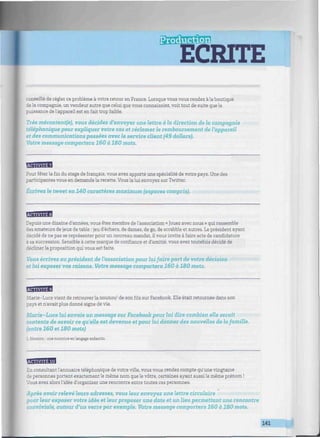 roduction
ECRITE
W/////////W////W//////////////////W^^^^
conseillé de régler ce problème à votre retour en France. Lorsque vous vous rendez àla boutique
de la compagnie, un vendeur autre que celui que vous connaissiez, voit tout de suite que la
puissance de l'appareil est en fait trop faible.
Très mécontent(e), vous décidez d'envoyer une lettre à la direction de la compagnie
téléphonique pour expliquer votre cas et réclamer le remboursement de l'appareil
et des communications passées avec le service client (49 dollars).
Votre message comportera 160 à 180 mots.
Pour fêter la fin du stage de français, vous avez apporté une spécialité de votre pays. Une des
participantes vous en demande la recette. Vous la lui envoyez sur Twitter.
Écrivez le tweet en 140 caractères maximum (espaces compris).
MBHB
Depuis une dizaine d'années, vous êtes membre de l'association « Jouez avec nous » qui rassemble
des amateurs de jeux de table : jeu d'échecs, de dames, de go, de scrabble et autres. Le président ayant
décidé de ne pas se représenter pour un nouveau mandat, il vous invite à faire acte de candidature
a sa succession. Sensible à cette marque de confiance et d'amitié, vous avez toutefois décidé de
décliner la proposition qui vous est faite.
Vous écrivez au président de l'association pour lui faire part de votre décision
et lui exposer vos raisons. Votre message comportera 160 à 180 mots.
BSB3H%1
Marie-Luce vient de retrouver la nounou1
de sonfilssur Facebook. Elle était retournée dans son
pays et n'avait plus donné signe de vie.
Aîorie -Luce lui envoie un message sur Facebook pour lui dire combien eIZe serait
contente de savoir ce qu'elle est devenue et pour lui donner des nouvelles de la famille,
(entre 160 et 180 mots)
L Nounou : une nourrice enlangage enfantin.
EBBSBSH
En consultant l'annuaire téléphonique de votre ville, vous vous rendez compte qu'une vingtaine
de personnes portent exactement le même nom que le vôtre, certaines ayant aussi le même prénom !
Vous avez alors l'idée d'organiser une rencontre entre toutes ces personnes.
Après avoir relevé leurs adresses, vous leur envoyez une lettre circulaire
pour leur exposer votre idée et leur proposer une date et un lieu permettant une rencontre
conviviale, autour d'un verre par exemple. Votre message comportera 160 à 180 mots.
141
 