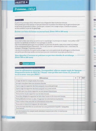 PARTIE 4
D comme... DELF
uiMiriiiiiiiiiiiiiiiiiiwiiiiiiiiiiiiiiiiiiiiiiiiwiiiiiiiiiiiiiiiiiiiiiiiiiiiiiiiiiiiiniiiiiiiiiiiuiiitiiiiiiiiiuinuiin
À partir du printemps 2012, Véthylotest sera obligatoire dans toutes les voitures.
Vous pensez que cette mesure ne fera pas diminuer le nombre d'accidents car les gens ne feront pas
le test avant de prendre le volant. D'autre part, comme il est à usage unique, il faudra en acheter
un bon nombre, ce qui est du gaspillage.
Écrivez une lettre de lecteur au journal local. (Entre 160 et 180 mots)
EBlflfflBI
Vous avez lu dans une revue un article sur le cojardinage. Le principe est simple : vous prêtez votre
terrain à un jardinier en herbe et vous partagez la récolte.
Cela vous intéresse parce que vous possédez un petit bout de jardin, mais vous n'avez ni le temps
ni les connaissances pour l'entretenir. Sur le site internet « pretersonjardin.com », vous lisez à la
rubrique « Echange » l'annonce suivante :
« Je suis à la recherche d'un petit jardin potager car je suis passionnée de jardinage et je rêve d'avoir
une petite parcelle (type jardin ouvrier) pour pouvoir consommer ma propre production. »
Vous répondez à l'annonce en précisant ce que vous attendez de cet échange.
(Entre 160 et 180 mots)
miitintiiiii III Compte rendu miimmmimmimiiumiimmnmimmmiimiuimimmnmmimiimmmnmmimmmmmunHummmmmuimmmiiiimiur
ACTIVITÉ 1 : Caractéristiaues du camote rendu
Lisez les affirmations suivantes. Correspondent-elles au compte rendu de l'épreuve
d'expression écrite du DELFB1 ? Pensez-vous qu'elles sont vraies (V), fausses (F)
ou ne le savez-vous pas (NSP) ?
Affirmations
Ils'agit de fairele compte rendu d'un texte.
Le sujet vous place dans une situation donnée.
Il peut s'agir de rapporter des faits auxquels vous avez participé.
Il peut s'agir de rapporter des faits auxquels vous avez assisté.
Les faits que vous devez rapporter ne sont jamais dramatiques.
Vous pouvez ne pas rapporter tous les faits donnés.
Vous êtes obligé(e) de rapporter les faits dans l'ordre où ils vous sont donnés.
Il est préférable de faire un plan, d'organiser les informations à présenter.
Il faut veiller à bien articuler les informations entre elles.
Vous avez le choix de la longueur de votre texte.
Le ton du texte doit être en accord avec la ou les personnes à laquelle / auxquelles
il est destiné.
Les destinataires du compte rendu attendent toujours que celui-ci conclue sur
des propositions.
V F NSP
142
 
