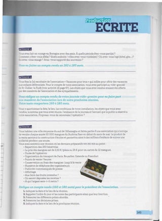 ECRITE
W///////////M///W//W////////m^^
'.iwjti4*[
Vous avez fait un voyage en Bretagne avec des amis. À quelle période êtes-vous parti(e) ?
Zomment y êtes-vous allé(e) ? Quels endroits / villes avez-vous visités(es) ? Où avez-vous logé (hôtel gîte...)?
Qu'avez-vous mangé ? Avez-vous rapporté des souvenirs ?
Vous en faites un compte rendu en 160 à 180 mots.
BBBBB
Vous êtes le (la) secrétaire de l'association « Vacances pour tous » qui milite pour offrir des vacances
aux enfants défavorisés. Pourle compte de votre association, vous avez participé au vide-grenier
de St-Didier-la Forêt (voir activité 19 page 67). Les objets que vous avez vendus avaient été offerts
par des membres de l'association et des sympathisants.
Vous rédigez un compte rendu de votre journée vide - grenier pour en faire part
aux membres de l'association lors de votre prochaine réunion.
Votre texte comportera 160 à 180 mots.
Vous y mentionnez la date, le lieu, les conditions de votre installation, les objets que vous avez
vendus, la somme que vous avez réunie, l'ambiance de la journée et l'accueil que le public a réservé à
votre association. Proposez-vous de renouvelerl'opération ?
BEBBB81
Vous habitez une ville moyenne du sud de l'Allemagne et faites partie d'une association qui s'occupe
de vendre chaque année 50 000 mangues du Burkina Faso au début du mois de mai. Le produit de
la vente servira à la construction d'écoles et permettra ainsi à des milliers d'enfants de suivre une
scolarité pendant une année.
Vous avez assisté à une réunion où les derniers préparatifs ont été mis au point :
• Répartition des 250 bénévoles
• Le prix des mangues est de 2,50 € /pièce ou 25 € pour un carton de 12 mangues.
• Durée de l'opération
• Organisation du transport de Paris, Bruxelles, Ostende ou Francfort
• Points de vente / heures
• Conservation au frais des mangues jusqu'à la vente
• Numéros de téléphone des organisateurs
• Publicité /communiqués de presse
• Affichage
• Que faire des fruits invendus ? ~"^«
• Où seront déposées les recettes ?
• À quil'argent sera-t-il remis ?
Rédigez un compte rendu (160 et 180 mots) pour le président de l'association.
L Indiquez la date et le lieu de la réunion.
2. Rappelez l'ordre du jour et les noms des participants ainsi que leur fonction.
3. Présentez les différents points abordés.
4. Présentez les décisions prises.
5. Indiquez la date et le lieu de la prochaine réunion.
143
Ê
 