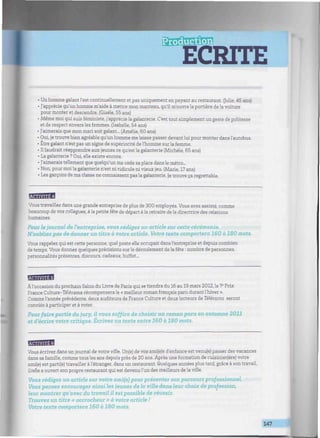 ECRITE
.//////«///W//««////M////W^^
• Un homme galant l'est continuellement et pas uniquement en payant au restaurant. (Julie, 45 ans)
• J'apprécie qu'un homme m'aide à mettre mon manteau, qu'il m'ouvre la portière de la voiture
pour monter et descendre. (Gisèle, 55 ans)
• Même moi qui suis féministe, j'apprécie la galanterie. C'est tout simplement un geste de politesse
et de respect envers les femmes. (Isabelle, 54 ans)
• J'aimerais que mon mari soit galant... (Amélie, 60 ans)
• Oui, je trouve bien agréable qu'un homme me laisse passer devant lui pour monter dans l'autobus.
• Être galant n'est pas un signe de supériorité de l'homme sur la femme.
• Il faudrait réapprendre aux jeunes ce qu'est la galanterie (Michèle, 65 ans)
• La galanterie ? Oui, elle existe encore.
• J'aimerais tellement que quelqu'un me cède sa place dans le métro...
• Non, pour moi la galanterie n'est ni ridicule ni vieux jeu. (Marie, 17 ans)
• Les garçons de ma classe ne connaissent pas la galanterie. Je trouve ça regrettable.
BMB
Vous travaillez dans une grande entreprise de plus de 300 employés. Vous avez assisté, comme
beaucoup de vos collègues, à la petite fête de départ à la retraite dela directrice des relations
humaines.
Pour le journal de l'entreprise, vous rédigez un article sur cette cérémonie.
N'oubliez pas de donner un titre à votre article. Votre texte comportera 160 à 180 mots.
Vous rappelez qui est cette personne, quel poste elle occupait dans l'entreprise et depuis combien
de temps. Vous donnez quelques précisions sur le déroulement de la fête : nombre de personnes,
personnalités présentes, discours, cadeaux, buffet...
BgBHg
À l'occasion du prochain Salon du Livre de Paris qui se tiendra du 16 au 19 mars 2012, le 7e
Prix
France Culture-Télérama récompensera le « meilleur roman français paru durant l'hiver ».
Comme l'année précédente, deux auditeurs de France Culture et deux lecteurs de Télérama seront
conviés à participer et à voter.
Pour faire partie du jury, il vous suffira de choisir un roman paru en automne 2011
et d'écrire votre critique. Écrivez un texte entre 160 à 180 mots.
Vous écrivez dans un journal de votre ville. Un(e) de vos ami(e)s d'enfance est venu(e) passer des vacances
dans sa famille, comme tous les ans depuis près de 20 ans. Après une formation de cuisinier(ère) votre
ami(e) est parti(e) travailler à l'étranger, dans un restaurant. Quelques années plus tard, grâce à son travail,
il/elle a ouvert son propre restaurant qui est devenu l'un des meilleurs de la ville.
Vous rédigez un article sur votre ami(e) pour présenter son parcours professionnel.
Vous pensez encourager ainsi les jeunes de la ville dans leur choix de profession,
leur montrer qu'avec du travail il est possible de réussir.
Trouvez un titre « accrocheur » à votre article !
Votre texte comportera 160 à 180 mots.
147
J
 