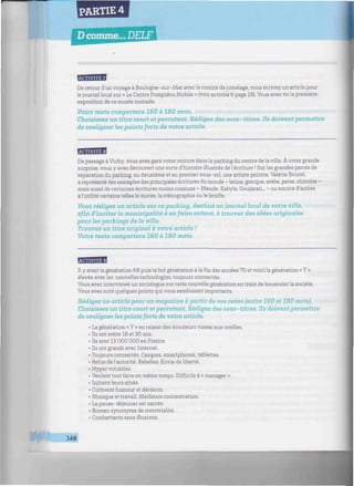 PARTIE 4
Dcomme... DELF
iiiniiiiiiiwiimiiniiiiiiiitiiiiimiiiwiiiiiii/iiwwiiiiiiiiiiiimiiiiiiiiiiiiiiiiiimiiiiiiiiiiiiiiiiiiiiiiniiiiiM
De retour d'un voyage à Boulogne-sur-Mer avec le comité de jumelage, vous écrivez un article pour
le journal local sur « Le Centre Pompidou Mobile » (voir activité 6 page 18). Vous avez vu la première
exposition de ce musée nomade.
Votre texte comportera 160 à 180 mots.
Choisissez un titre court et percutant. Rédigez des sous-titres. Ils doivent permettre
de souligner les points forts de votre article.
MflBB
De passage à Vichy, vous avez garé votre voiture dans le parking du centre de la ville. À votre grande
surprise, vous y avez découvert une sorte d'histoire illustrée de l'écriture ! Sur les grandes parois de
séparation du parking, au deuxième et au premier sous-sol, une artiste peintre, Valérie Brunel,
a représenté des exemples des principales écritures du monde - latine, grecque, arabe, perse, chinoise -
mais aussi de certaines écritures moins connues - Mende, Kabyle, Goujarati... - ou encore d'autres
à l'utilité certaine telles le morse, la sténographie ou le braille.
Vous rédigez un article sur ce parking, destiné au journal local de votre ville,
afin d'inciter la municipalité à en faire autant, à trouver des idées originales
pour les parkings de la ville.
Trouvez un titre original à votre article !
Votre texte comportera 160 à 180 mots.
fflfflBB
Il y avait la génération 68 puis la bof génération à la fin des années 70 et voicila génération « Y »
élevée avec les nouvelles technologies, toujours connectée.
Vous avez interviewé un sociologue sur cette nouvelle génération en train de bousculer la société.
Vous avez noté quelques points qui vous semblaient importants.
Rédigez un article pour un magazine à partir de vos notes (entre 160 et 180 mots).
Choisissez un titre court et percutant. Rédigez des sous-titres. Ils doivent permettre
de souligner les points forts de votre article.
• La génération « Y » en raison des écouteurs vissés aux oreilles.
• Ils ont entre 18 et 30 ans.
• Ils sont 13 000 000 en France.
• Ils ont grandi avec Internet.
• Toujours connectés. Casques, smartphones, tablettes.
• Refus de l'autorité. Rebelles. Envie de liberté.
• Hyper volubiles.
• Veulent tout faire en même temps. Difficile à « manager ».
• Initient leurs aînés.
• Cultivent humour et dérision.
• Musique et travail. Meilleure concentration.
• La pause-déjeuner est sacrée.
• Bureau synonyme de convivialité.
• Combattants sans illusions.
148
 